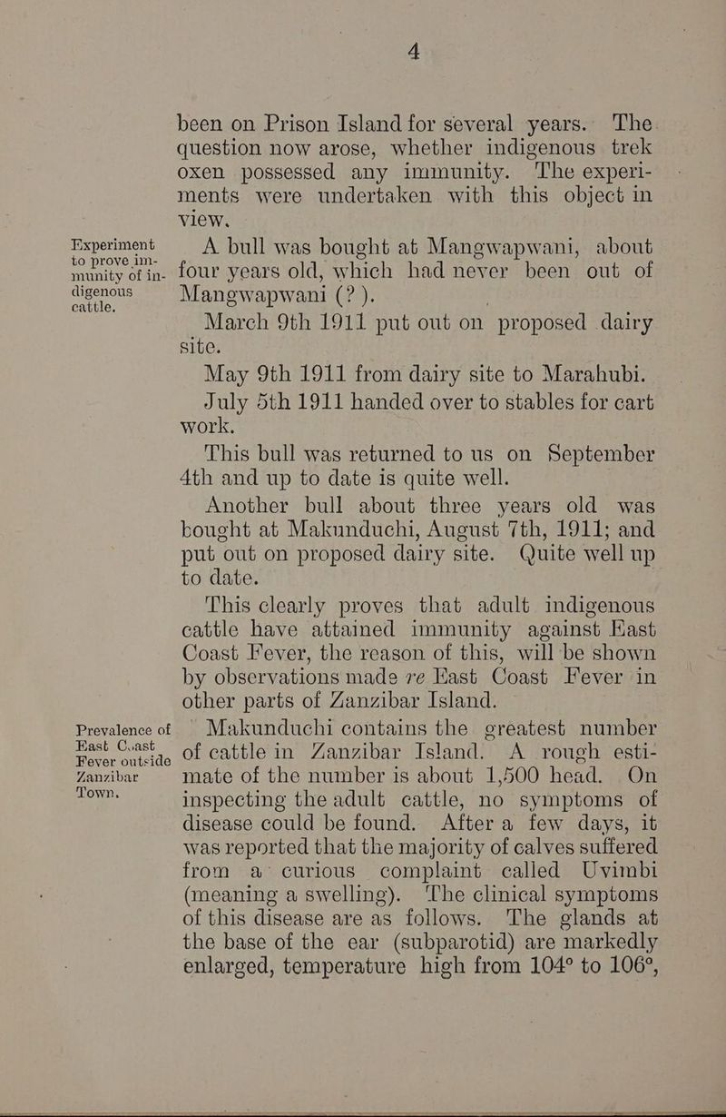 Experiment to prove im- munity of in- digenous cattle. Prevalence of East Cuast Fever outside Zanzibar Town. been on Prison Island for several years. The. question now arose, whether indigenous trek oxen possessed any immunity. The experi- ments were undertaken with this object in view, A bull was bought at Mangwapwani, about four years old, which had never been out of Manewapwani (ra); March 9th 1911 put out on proposed dairy site. May 9th 1911 from dairy site to Marahubi. July 5th 1911 handed over to stables for cart work. This bull was returned to us on September 4th and up to date is quite well. Another bull about three years old was bought at Makunduchi, August 7th, 1911; and put out on proposed dairy site. Quite well up to date. This clearly proves that adult imdigenous cattle have attained immunity against Kast Coast Fever, the reason of this, will be shown by observations made 7e East Coast Fever in other parts of Zanzibar Island. ~ Makunduchi contains the greatest number of cattle in Zanzibar Island. <A rough esti- mate of the number is about 1,500 head. On inspecting the adult cattle, no symptoms of disease could be found. After a few days, it was reported that the majority of calves suffered from a curious complaint called Uvimbi (meaning a swelling). The clinical symptoms of this disease are as follows. ‘The glands at the base of the ear (subparotid) are markedly enlarged, temperature high from 104° to 106°,