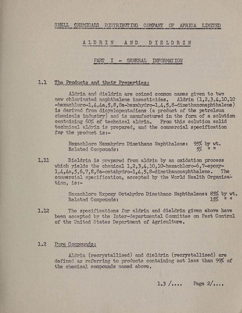 SHRLL CHEMICAIS DISTRIBUTING COMPANY OF AFRICA LIMITED ALOR AND ELD RN PART I = GENERAL INFORMATION 1.1 Tho Products and their Properties: Aldrin and dieldrin are coined common names given to two new chlorinated naphthalene insecticides. Aldrin (1,2,3,4,10,10 ~hexachloro~1,4,4a,5,8, 8a-hexahydro-1,4,5,8~dimethanonaphthalene ) is derived from dicyclopentadiene (a product of the petroleum chemicals industry) and is manufactured in the form of a solution containing 60% of technical aldrin. From this solution solid technical aldrin is prepared, and the commercial specification for the product is:- Hexachloro Hexahydro Dimethano Naphthalene: 95% by wt. Related Compounds: 5, un hg ad Dieldrin is prepared from aldrin by an oxidation process which yields the chemical 1,2,3,4,10,10-hexachloro-6,'7-epoxy- 1,4,42,5,6,7,8,8a-octahydro=1,4,5,8-dimethanonaphthalene. The commercial specification, accepted by the World Health Organisa- tion, is:- Hexachloro Expoxy Octahydro Dimethano Naphthalene’ 85% by wt. Related Compounds: 15% 0 Lipl2 The specifications for aldrin and dieldrin given above have been accepted by the Inter-departmental Committee on Pest Control of the United States Department of Agriculture, 1.2 Pure Compounds: SA Oe EE ND Aldrin (recrystallised) and dieldrin (recrystallised) are defined as referring to products containing not less than 99% of the chemical compounds named above. SS A Pave 2 sea
