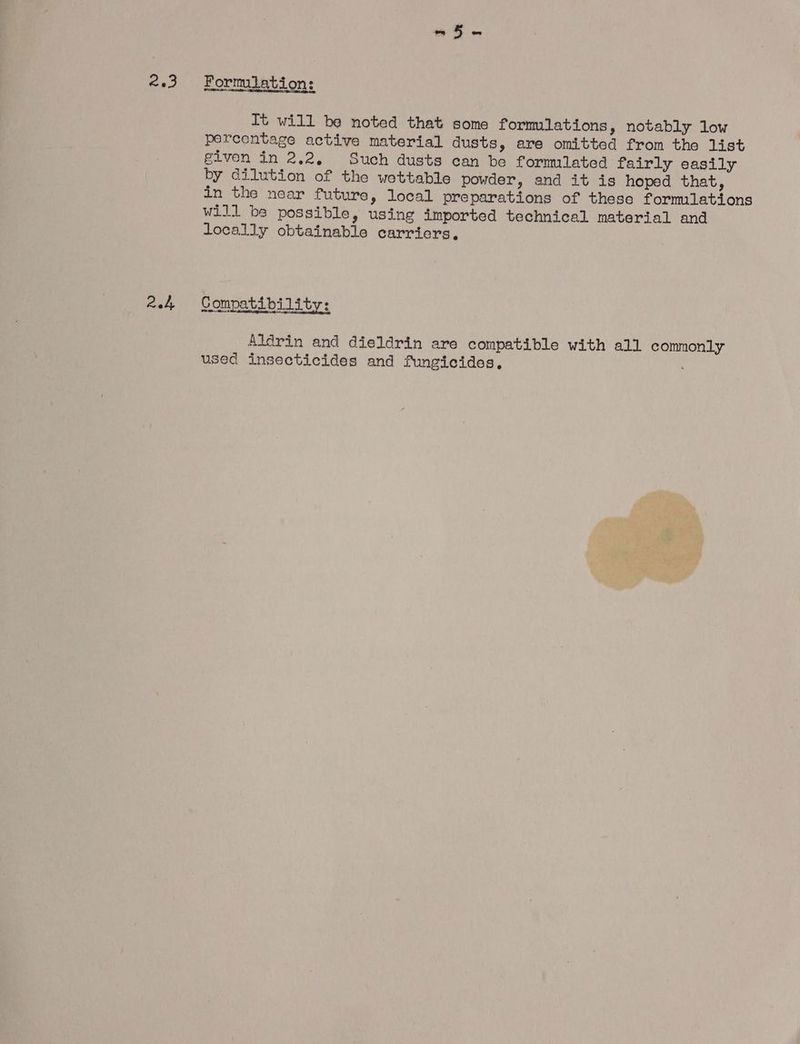 2.3 24 Formulation: It will be noted that some formulations, notably low percentage active material dusts, are omitted from the list given in 2.2. Such dusts can be formated fairly easily by dilution of the wettabie powder, and it is hoped that, in the near future, local preparations of these formulations will be possible, using imported technical material and locally obtainable carriers, Compatability: Aldrin and dieldrin are compatible with all commonly used insecticides and fungicides,