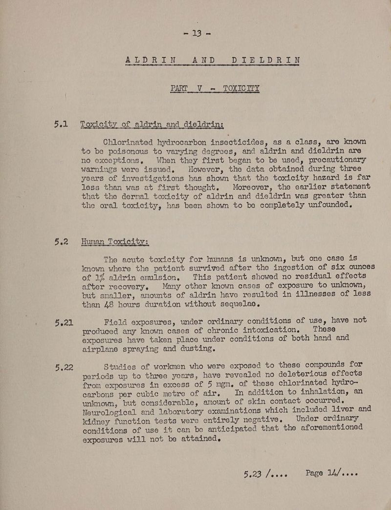 5.1 542 areal es Naha he go AUP PaO) DR LRN PART Vi TOXICITY Toxicity of aldrin and dieldrin: Chlorinated hydrocarbon insecticides, as a class, are known to be poisonous to varying degrees, and aldrin and dieldrin are no exceptions, When they first began to be used, precautionary warnings were issued, However, the data obtained during three years of investigations has shown that the toxicity hazard is far less than was at first thought. Moreover, the earlier statement that the dermal toxicity of aldrin and dieldrin was greater than the oral toxicity, has been shown to be completely unfounded, Human Toxicity: The acute toxicity for humans is unknown, but one case is known where the patient survived after the ingestion of six ounces of 1% aldrin emision, This patient showed no residual effects after recovery, Many other known cases of exposure to unknown, but smaller, amounts of aldrin have resulted in illnesses of less than 48 hours duration without sequelae, Fiold exposures, under ordinary conditions of use, have not produced any known cases of chronic intoxication. These exposures have taken place under conditions of both hand and airplane spraying and dusting. Studies of workmen who were exposed to these compounds for periods up to three years, have revealed no deleterious effects from exposures in excess of 5 mgm, of these chlorinated hydro- carbons per cubic metre of air, In addition to inhalation, an unknown, but considerable, amount of skin contact occurred, Neurological and laboratory examinations which included liver and kidney function tests were entirely negative. Under ordinary conditions of use it can be anticipated that the aforementioned exposures will not be attained. Bios or Wha uare olan epee