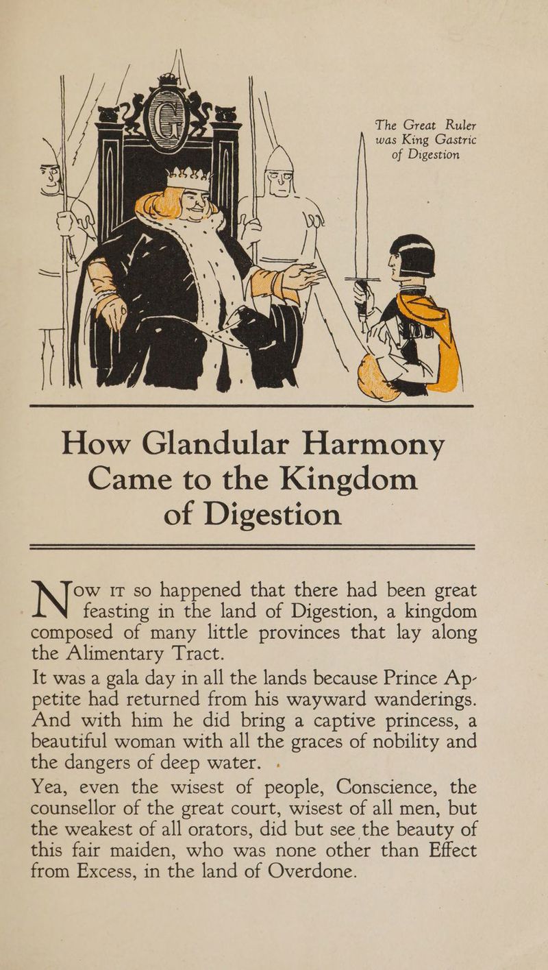 The Great Ruler was King Gastric of Digestion Ow IT so happened that there had been great feasting in the land of Digestion, a kingdom composed of many little provinces that lay along the Alimentary Tract. It was a gala day in all the lands because Prince Ap- petite had returned from his wayward wanderings. And with him he did bring a captive princess, a beautiful woman with all the graces of nobility and the dangers of deep water. . Yea, even the wisest of people, Conscience, the counsellor of the great court, wisest of all men, but the weakest of all orators, did but see the beauty of this fair maiden, who was none other than Effect from Excess, in the land of Overdone.