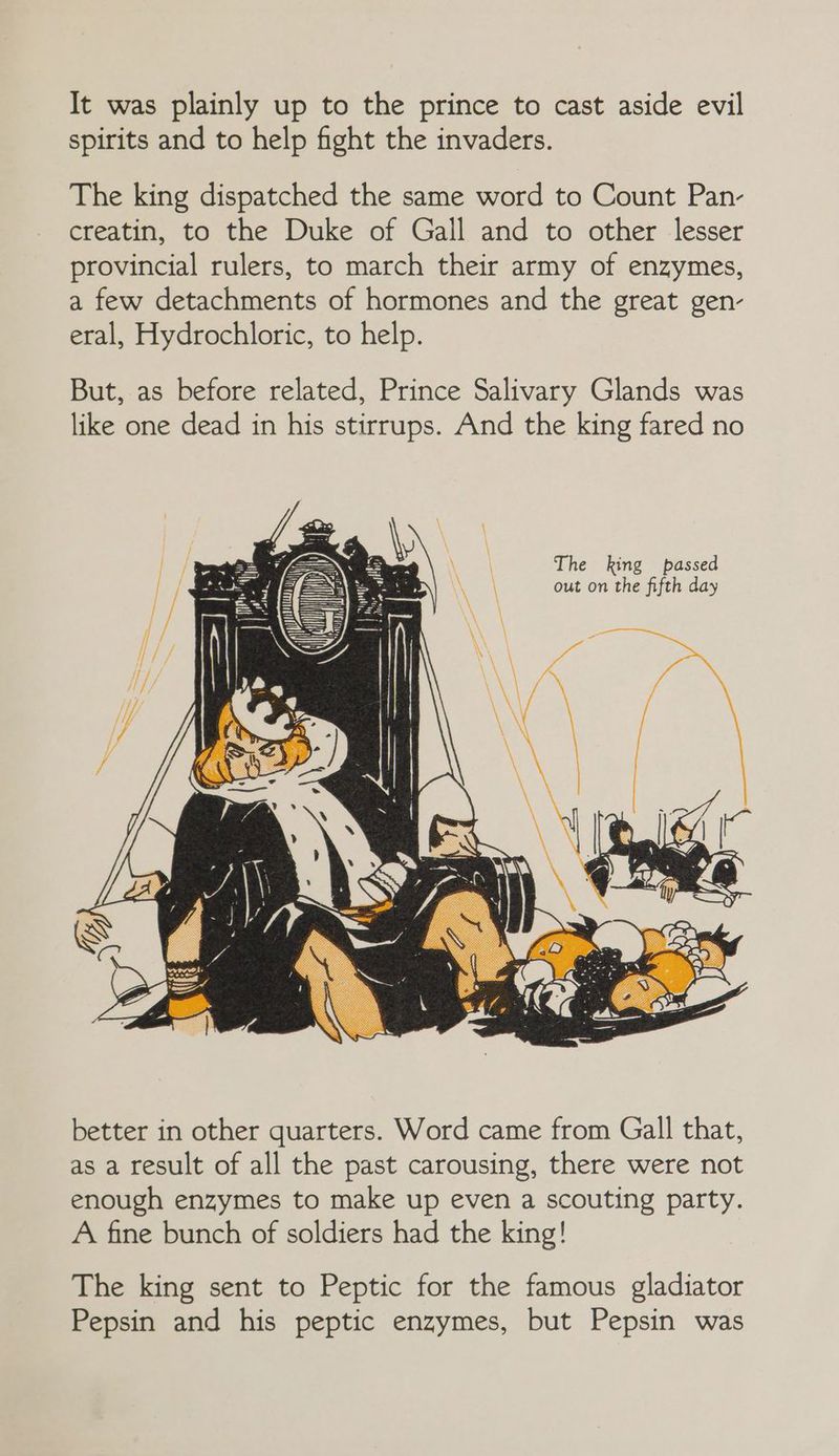 It was plainly up to the prince to cast aside evil spirits and to help fight the invaders. The king dispatched the same word to Count Pan- creatin, to the Duke of Gall and to other lesser provincial rulers, to march their army of enzymes, a few detachments of hormones and the great gen- eral, Hydrochloric, to help. But, as before related, Prince Salivary Glands was like one dead in his stirrups. And the king fared no \ The king passed \ out on the fifth day better in other quarters. Word came from Gall that, as a result of all the past carousing, there were not enough enzymes to make up even a scouting party. A fine bunch of soldiers had the king! The king sent to Peptic for the famous gladiator Pepsin and his peptic enzymes, but Pepsin was