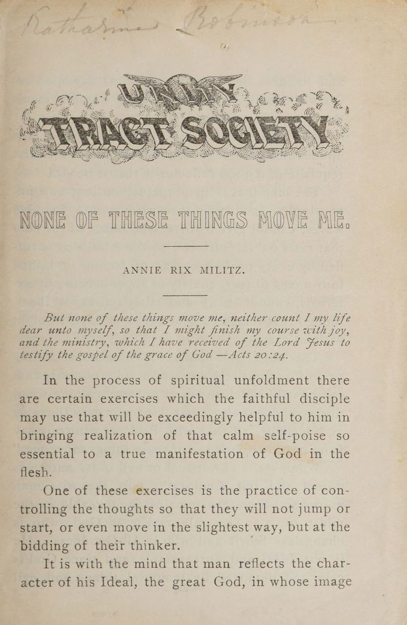 ANNIE RIX MILITZ. But none of these things move me, netther count I my life dear unto myself, so that [ might finish my course with joy, and the ministry, which [ have recetved of the Lord Fesus to testify the gospel of the grace of God —Acts 20.24. In the process of spiritual unfoldment there are certain exercises which the faithful disciple may use that will be exceedingly helpful to him in bringing realization of that calm self-poise so essential to a true manifestation of God in the flesh. One of these exercises is the practice of con- trolling the thoughts so that they will not jump or start, or even move in the slightest way, but at the bidding of their thinker. It is with the mind that man reflects the char- acter of his Ideal, the great God, in whose image