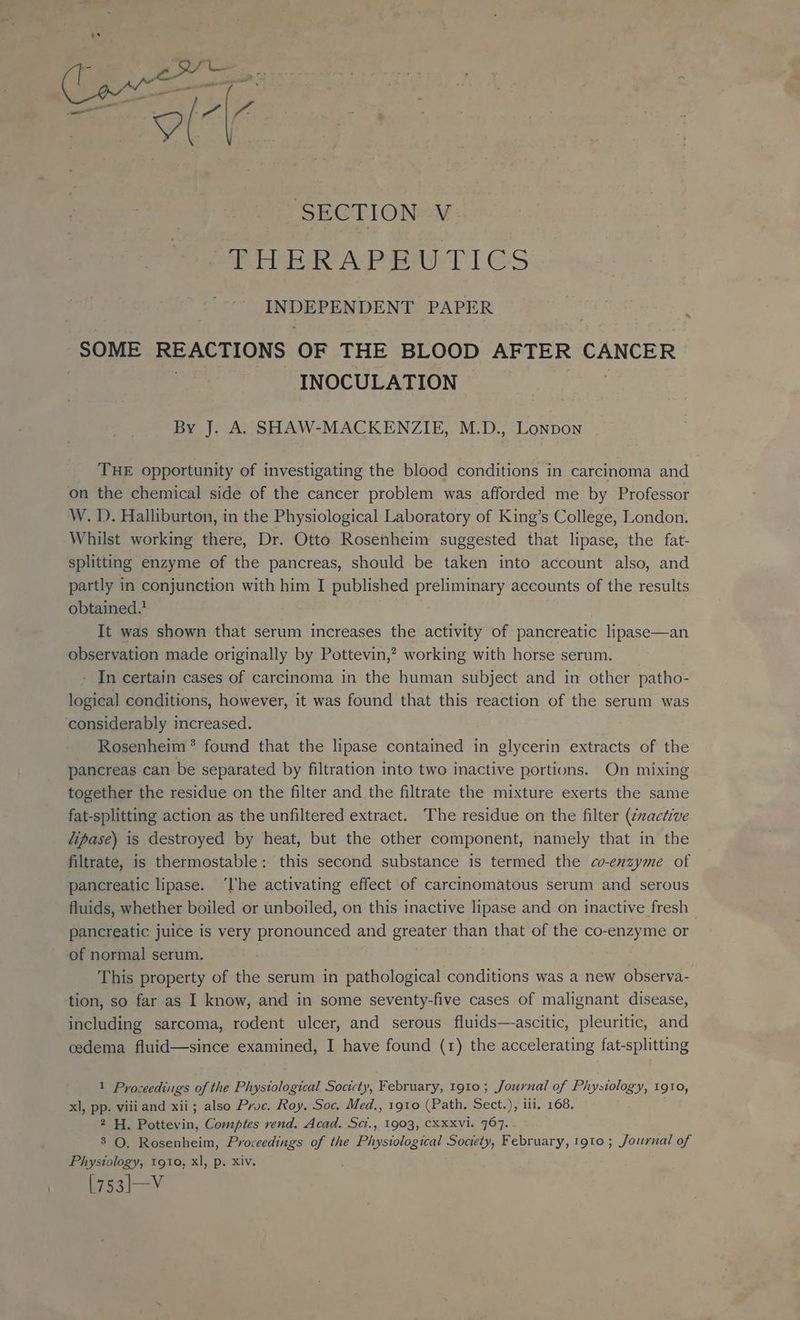 SECTION V LUERAPBALTICS INDEPENDENT PAPER SOME REACTIONS OF THE BLOOD AFTER CANCER | INOCULATION By J. A. SHAW-MACKENZIE, M.D., Lonpon THE opportunity of investigating the blood conditions in carcinoma and on the chemical side of the cancer problem was afforded me by Professor W. I). Halliburton, in the Physiological Laboratory of King’s College, London. Whilst working there, Dr. Otto Rosenheim suggested that lipase, the fat- splitting enzyme of the pancreas, should be taken into account also, and partly in conjunction with him I published preliminary accounts of the results obtained.’ It was shown that serum increases the activity of pancreatic lipase—an observation made originally by Pottevin,? working with horse serum. - In certain cases of carcinoma in the human subject and in other patho- logical conditions, however, it was found that this reaction of the serum was considerably increased. Rosenheim * found that the lipase contained in glycerin extracts of the pancreas can be separated by filtration into two inactive portions. On mixing together the residue on the filter and the filtrate the mixture exerts the same fat-splitting action as the unfiltered extract. The residue on the filter (¢xactive lipase) is destroyed by heat, but the other component, namely that in the filtrate, is thermostable: this second substance is termed the co-enzyme of pancreatic lipase. ‘lhe activating effect of carcinomatous serum and serous fluids, whether boiled or unboiled, on this inactive lipase and on inactive fresh pancreatic juice is very pronounced and greater than that of the co-enzyme or of normal serum. This property of the serum in pathological conditions was a new observa- tion, so far as I know, and in some seventy-five cases of malignant disease, including sarcoma, rodent ulcer, and serous fluids—-ascitic, pleuritic, and cedema fluid—since examined, I have found (1) the accelerating fat-splitting 1 Proceedings of the Physiological Socicty, February, 1910; Journal of Physiology, 1910, xl, pp. viii and xii; also Pruc. Roy, Soc. Med., 1910 (Path, Sect.), iii, 168. 2 H. Pottevin, Comptes rend. Acad. Sct., 1903, CXxxvi. 767. 8 O. Rosenheim, Proceedings of the Physiological Society, February, tgto ; Journal of Physiology, 1910, xl, p. Xiv. RNs