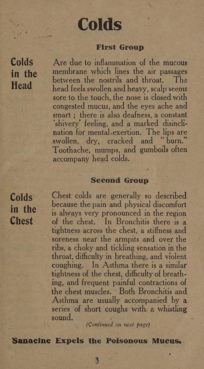 First Group Colds Are due to inflammation of the mucous in the | membrane which lines the air passages © | between the nostrils and throat. The Head head feels swollen and heavy, scalp seems sore to the touch, the nose is closed with congested mucus, and the eyes ache and smart ; there is also deafness, a constant ‘shivery’ feeling, and a marked disincli- nation for mental.exertion. The lips are swollen, dry, cracked and “burn.” Toothache, mumps, and gumboils often P accompany head colds. Second Group Colds Chest colds are generally so described because the pain and physical discomfort is always very pronounced in the region Chest of the chest. In Bronchitis there is a ; tightness across the chest, a stiffness and soreness near the armpits and over the ribs, a choky and tickling sensation in the throat, difficulty in breathing, and violent coughing. In Asthma there is a similar tightness of the chest, difficulty of breath- ing, and frequent painful contractions of the chest muscles. Both Bronchitis and Asthma are usually accompanied by a series of short coughs: with a whistling sound, / (Continued on next page) ‘Sanacine Expels the Poisonous Mucus. ?