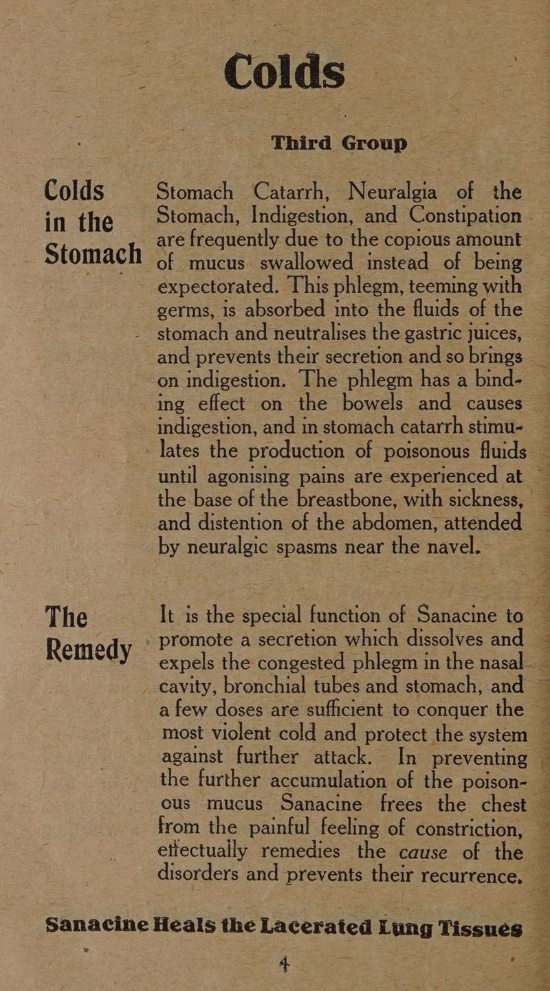 Colds in the Stomach The Remedy Colds | Third Gen Stomach Catarrh, Neuralgia of the Stomach, Indigestion, and Constipation are frequently due to the copious amount of mucus swallowed instead of being expectorated. This phlegm, teeming with germs, is absorbed into the fluids of the stomach and neutralises the gastric juices, on indigestion. [he phlegm has a bind- indigestion, and in stomach catarrh stimu- and distention of the abdomen, attended by neuralgic spasms near the navel. most violent cold and protect the system against further attack. In preventing the further accumulation of the poison- from the painful feeling of constriction, elfectually remedies the cause of the ee oid ee