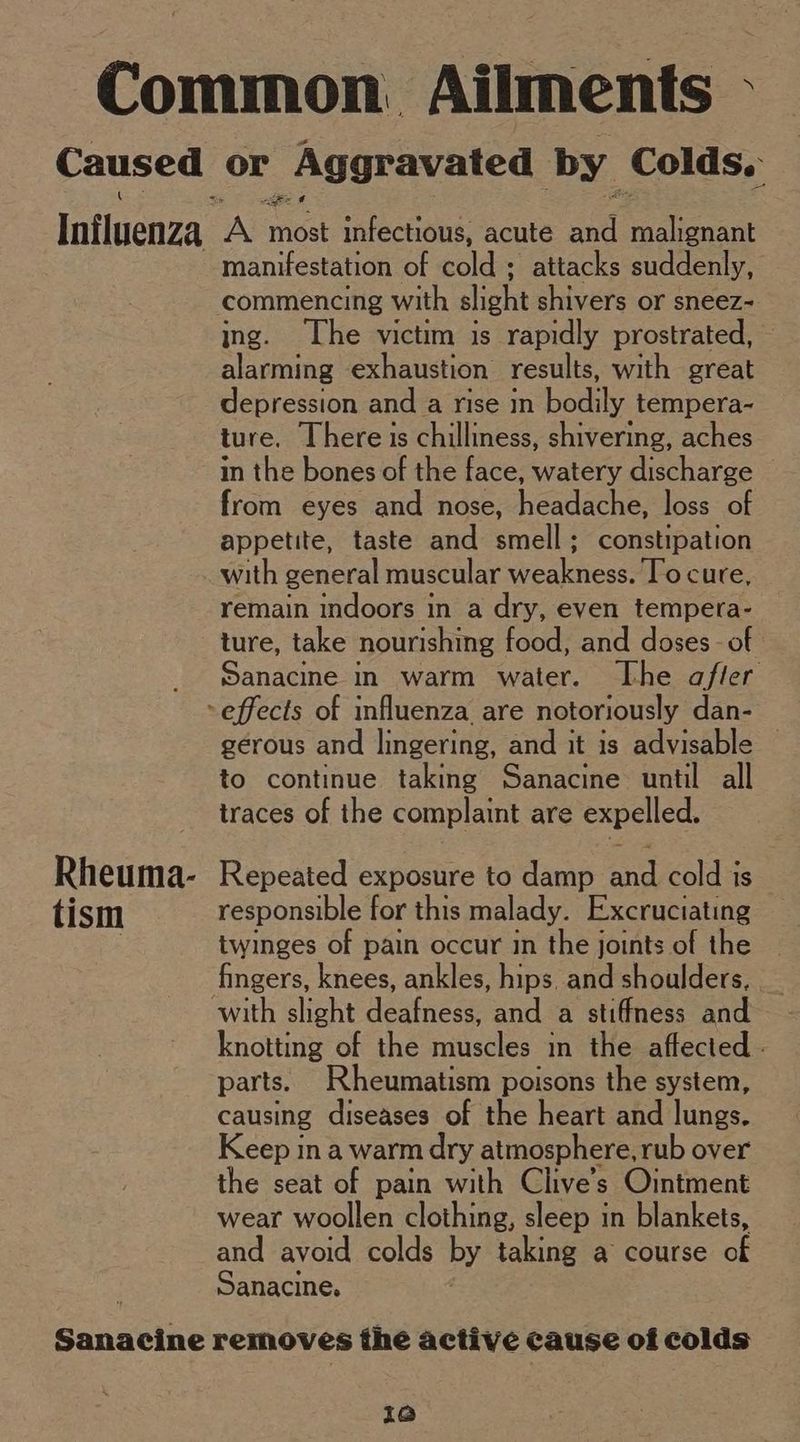 Rheuma- tism manifestation of cold ; attacks suddenly, commencing with slight shivers or sneez- ing. The victim is rapidly prostrated, alarming exhaustion results, with great depression and a rise in bodily tempera- ture. There is chilliness, shivering, aches in the bones of the face, watery discharge from eyes and nose, headache. loss of appetite, taste and smell; constipation with general muscular weakness. To cure, remain indoors in a dry, even tempera- ture, take nourishing food, and doses - of Sanacine in warm water. The a/fler gerous and lingering, and it is advisable — to continue taking Sanacine until all traces of the complaint are expelled. Repeated exposure to damp and cold is responsible for this malady. Excruciating twinges of pain occur in the joints of the fingers, knees, ankles, hips. and shoulders, with slight deafness, and a stiffness and knotting of the muscles in the affected - parts. Rheumatism poisons the system, causing diseases of the heart and lungs. Keep ina warm dry atmosphere, rub over the seat of pain with Clive’s Ointment wear woollen clothing, sleep in blankets, and avoid colds by taking a course of Sanacine. i@