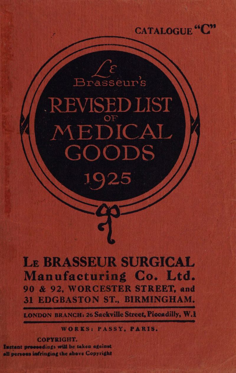 CATALOGUE “C”’ | ae € Brasseurs MEDICAL GOODS 1925 q Le BRASSEUR SURGICAL Manufacturing Co. Ltd. 90 &amp; 92, WORCESTER STREET, and 31 EDGBASTON ST., BIRMINGHAM. ARAL OREN LHP DSU SG IE GOINGS ASR I A FATE ATE NOLL SANTEE LEE ENE IE RG INET LAO CREEL EEE TES LONDON BRANCH: 26 Sackville Street, Piccadilly, W.1 ipa wn a MAN HO DLE NALA ETI LIES RPL RIEL LE BEE BELNIEN k ALD DO OLENA DIS: COPYRIGHT. Inctant preeeedings will be taken against all persons iafringing the above Copyright