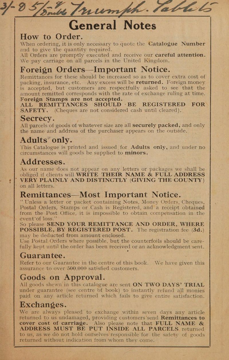 General Notes How to Order. When ordering, it is only necessary to quote the Catalogue Number and to give the quantity required. All Orders are promptly executed and receive our careful attention. We pay carriage on all parcels in the United Kingdom. Foreign Orders—Important Notice. Remittances for these should be. increased so as to cover extra cost of packing, insurance, etc, Any excess will be returned. Foreign money amount remitted corresponds with the rate of exchange ruling at time. Foreign Stamps are not accepted. ALL REMITTANCES SHOULD :BE REGISTERED FOR SAFETY. (Cheques are not considered cash until cleared). Secrecy. All parcels of goods of whatever size are all securely packed, and only the name and address of the purchaser appears on the outside. Adults’ only. This Catalogue is printed and issued for Adults only, and under no circumstances will goods be supplied to minors. Addresses. As our name does not appear on any letters or packages we shall be obliged if clients will WRITE THEIR NAME &amp; FULL ADDRESS VERY PLAINLY AND DISTINCTLY (GIVING THE COUNTY ) Remittances—Most Important Notice. “Unless a letter or packet containing Notes, Money Orders, Cheques, from the Post Office, it is impossible to obtain compensation in the event’of loss.’’ So please SEND YOUR REMITTANCE AND ORDER, . WHERE POSSIBLE, BY REGISTERED POST. The registration fee (3d.) may be deducted from amount enclosed. Use Postal Orders where possible, but the counterfoils should be care- fully kept until the order has been received or an acknowledgment sent. Guarantee. Refer to our Guarantee in the centre of this book. We have given this assurance to over 500,000 satisfied customers. Goods on Approval. All goods shewn in this catalogue are sent ON TWO DAYS’ TRIAL under guarantee (see centre of book) to instantly refund all monies paid on any article returned which fails to give entire satisfaction. Exchanges. We are always pleased to exchange within seven days any article returned to us undamaged, providing customers'send Remittances to cover cost of carriage. Also please note that FULL NAME &amp; ADDRESS MUST BE PUT INSIDE ALL PARCELS. returned to us, as we do not hold ourselves responsible for the safety of goods returned without indication from whom they come.