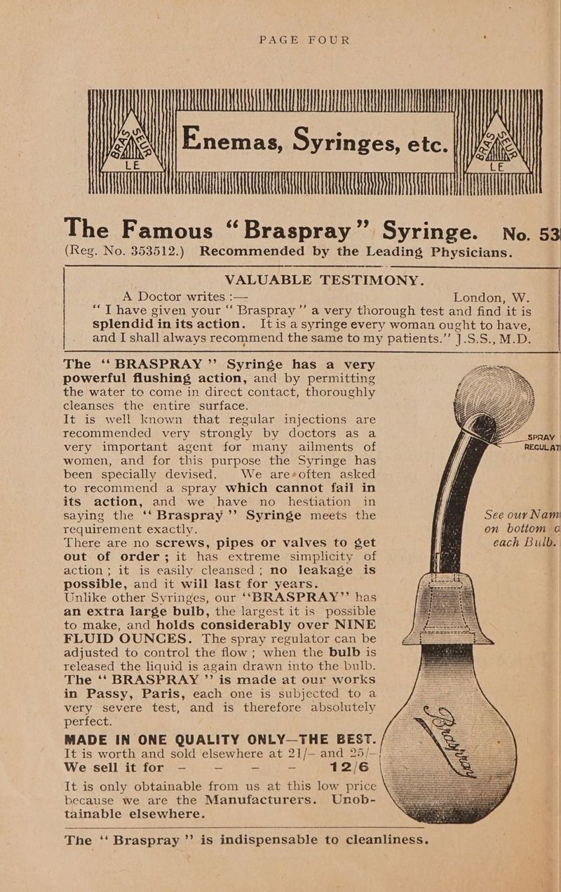 PAGE FOUR : AAA Jess E;nemas, Syringes, etc. | psi qi AAR The Famous “Braspray” Syringe. No. 53 (Reg. No. 353512.) Recommended by the Leading Physicians. VALUABLE TESTIMONY. A Doctor writes :— London, W. *“T have given your “ Braspray ’’ a very thorough test and find it is splendid in its action. Itis a syringe every woman ought to have, and I shall always recommend the same to my patients.’’ J].S.S., M.D. The ‘‘ BRASPRAY ”’ Syringe has a very powerful flushing action, and by permitting the water to come in direct contact, thoroughly cleanses the entire surface. It is well known that regular injections are recommended very strongly by doctors as a I ~S very important agent for many ailments of | fn REGUL AT women, and for this purpose the Syringe has i been specially devised. We are*often asked to recommend a spray which cannot fail in its action, and we have no hestiation in saying the ‘‘ Braspray ’’ Syringe meets the requirement exactly. There are no screws, pipes or valves to get out of order; it has extreme simplicity of action ; it is easily cleansed; no leakage is possible, and it will last for years. Unlike other Syringes, our ‘‘BRASPRAY’”’ has an extra large bulb, the largest it is possible to make, and holds considerably over NINE FLUID OUNCES. The spray regulator can be adjusted to control the flow ; when the bulb is released the liquid is again drawn into the bulb. The ‘‘ BRASPRAY ”’ is made at our works in Passy, Paris, each one is subjected to a very severe test, and is therefore absolutely perfect. MADE IN ONE QUALITY ONLY—THE BEST. / — It is worth and sold elsewhere at 21/— and 25/— We sell it for —- — - — 12/6 It is only obtainable from us at this low price because we are the Manufacturers. Unob- tainable elsewhere. See our Nam on bottom oa each Bulb. The ‘‘ Braspray ”’ is indispensable to cleanliness.