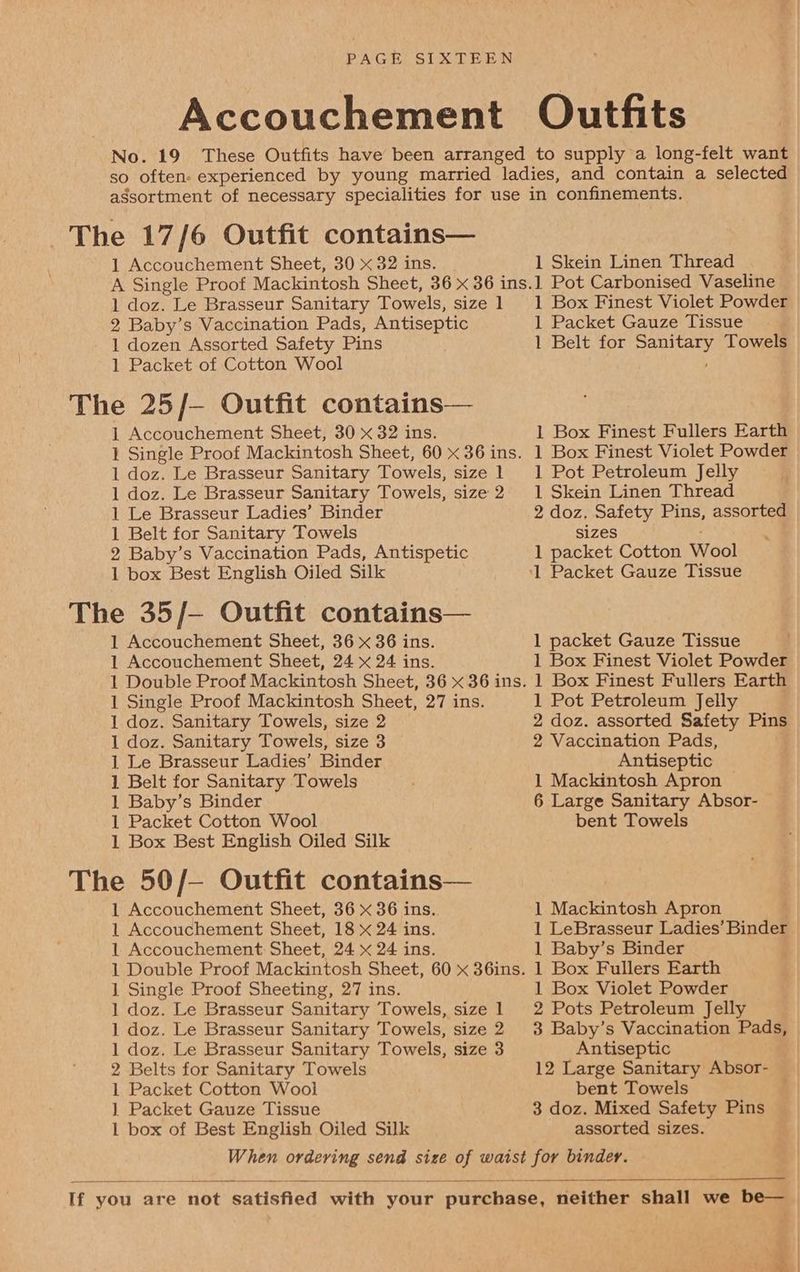 1 Packet of Cotton Wool 1 Belt for Sanitary Towels 1 Belt for Sanitary Towels 1 Baby’s Binder 1 Packet Cotton Wool 2 Belts for Sanitary Towels 1 Packet Cotton Wool 1 Packet Gauze Tissue 1 Box Finest Violet Powder 1 Packet Gauze Tissue 1 Belt for Sanitary Towels 1 Box Finest Fullers Earth 1 Box Finest Violet Powder 1 Pot Petroleum Jelly 1 Skein Linen Thread 2 doz. Safety Pins, assorted sizes . 1 packet Cotton Wool 1 packet Gauze Tissue 1 Box Finest Violet Powder 1 Box Finest Fullers Earth 1 Pot Petroleum Jelly 2 doz. assorted Safety Pins 2 Vaccination Pads, Antiseptic 1 Mackintosh Apron — 6 Large Sanitary Absor- bent Towels 1 Mackintosh Apron 1 LeBrasseur Ladies’ Binder 1 Baby’s Binder 1 Box Fullers Earth 1 Box Violet Powder 2 Pots Petroleum Jelly 3 Baby’s Vaccination Pads, Antiseptic 12 Large Sanitary Absor- bent Towels 3 doz. Mixed Safety Pins assorted sizes.