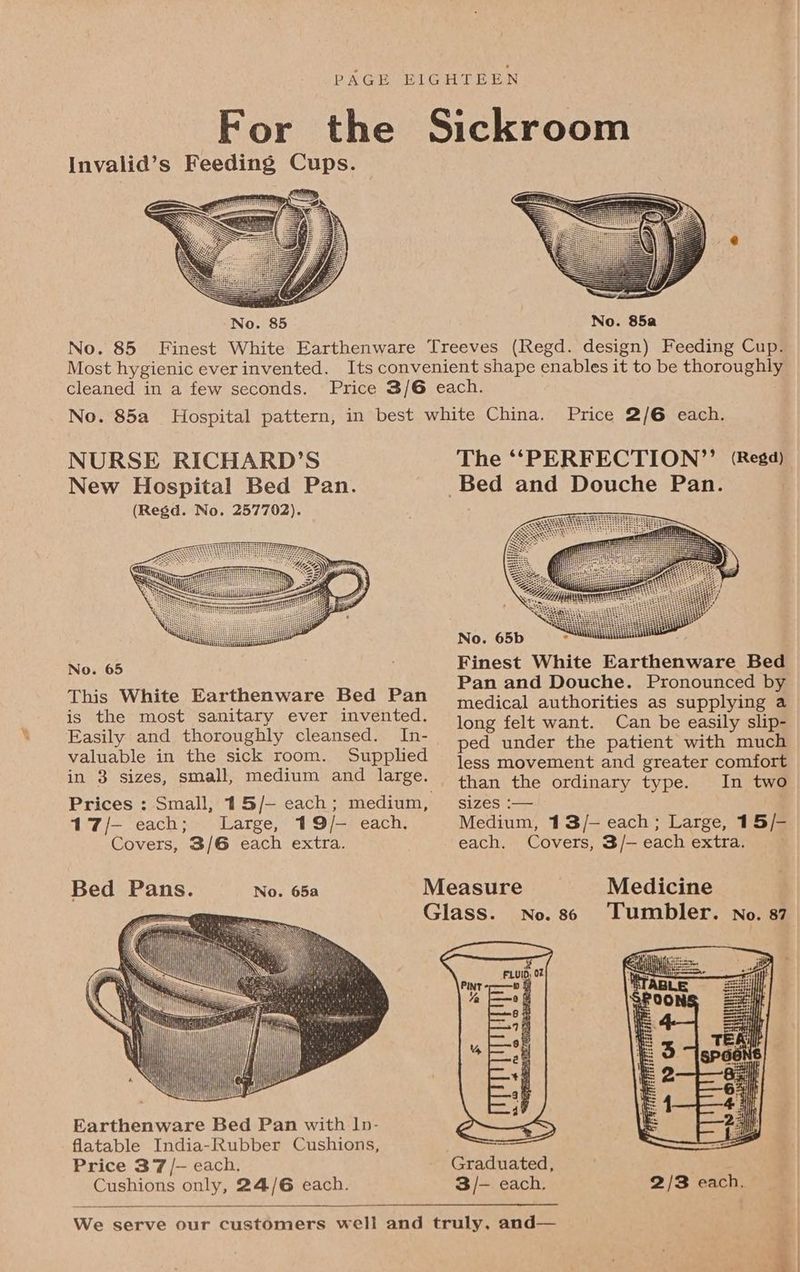 For the Sickroom Invalid’s Feeding Cups. No. 85a No. 85 Finest White Earthenware Treeves (Regd. design) Feeding Cup. Most hygienic ever invented. Its convenient shape enables it to be thoroughly cleaned in a few seconds. Price 3/6 each. No. 85a Hospital pattern, in best white China. Price 2/6 each. No. 65 Finest White Earthenware Bed , ‘ Pan and Douche. Pronounced by (sith aauetraitary, avon }in aU eRCN eon cure a tnae aee a Easily and thoroughly cleansed. In- long felt went-\ eal bee f s ; ped under the patient with much valuable in the sick room. Supplied jess movement and greater comfort in 3 sizes, small, medium and large. _. than the ordinary type. In two Prices : Small, 15/- each; medium, — sizes :— 17/-— each; Large, 19/- each. Medium, 13/- each; Large, 15/- Covers, 3/6 each extra. each. Covers, 3/— each extra. Bed Pans. No. 65a Measure Medicine | ) Glass. No.s6 ‘Tumbler. no. 87 Earthenware Bed Pan with Ip- flatable India-Rubber Cushions, Price 37 /— each. Graduated, , Cushions only, 24/6 each. 3/-— each. 2/3 each. We serve our customers well and truly, and— a