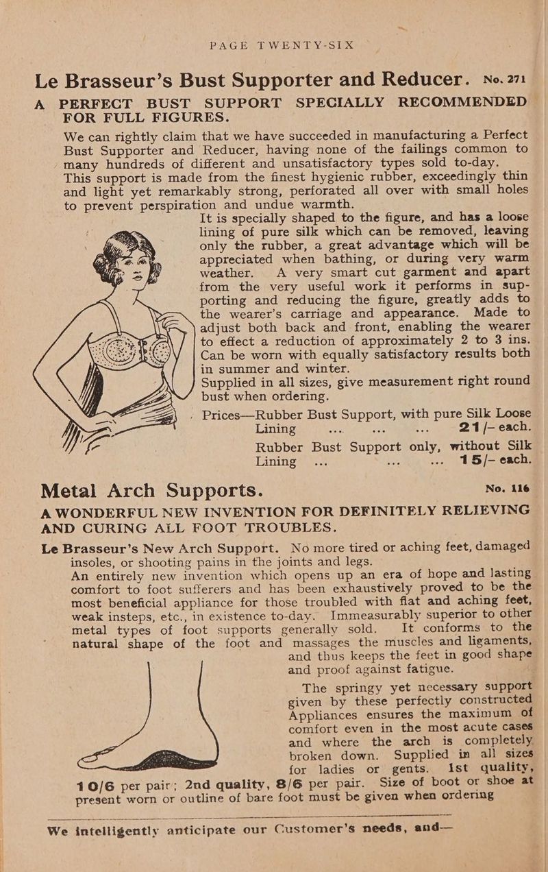 PAGESTWENTY-sEXx Le Brasseur’s Bust Supporter and Reducer. No. 271 A PERFECT BUST SUPPORT SPECIALLY RECOMMENDED > FOR FULL FIGURES. We can rightly claim that we have succeeded in manufacturing a Perfect Bust Supporter and Reducer, having none of the failings common to many hundreds of different and unsatisfactory types sold to-day. This support is made from the finest hygienic rubber, exceedingly thin and light yet remarkably strong, perforated all over with small holes to prevent perspiration and undue warmth. It is specially shaped to the figure, and has a loose lining of pure silk which can be removed, leaving only the rubber, a great advantage which will be appreciated when bathing, or during very warm weather. A very smart cut garment and apart from the very useful work it performs in sup- porting and reducing the figure, greatly adds to the wearer’s carriage and appearance. Made to adjust both back and front, enabling the wearer to effect a reduction of approximately 2 to 3 ins. Can be worn with equally satisfactory results both in summer and winter. Supplied in all sizes, give measurement right round bust when ordering. , Prices—Rubber Bust Support, with pure Silk Loose Lining 21 /- each. Rubber Bust Support only, without Silk Lining a ..- 15/- each. Metal Arch Supports. No. 116 A WONDERFUL NEW INVENTION FOR DEFINITELY RELIEVING AND CURING ALL FOOT TROUBLES. Le Brasseur’s New Arch Support. No more tired or aching feet, damaged insoles, or shooting pains in the joints and legs. An entirely new invention which opens up an era of hope and lasting comfort to foot sufferers and has been exhaustively proved to be the most beneficial appliance for those troubled with flat and aching feet, weak insteps, etc., in existence to-day. Immeasurably superior to other metal types of foot supports generally sold. It conforms to the natural shape of the foot and massages the muscles and ligaments, and thus keeps the feet in good shape and proof against fatigue. The springy yet necessary support given by these perfectly constructed Appliances ensures the maximum of comfort even in the most acute cases and where the arch is completely, broken down. Supplied im all sizes for ladies or gents. Ist quality, 40/6 per pair; 2nd quality, 8/G per pair. Size of boot or shoe at present worn or outline of bare foot must be given when ordering aan a ee EIS OTS We intelligently anticipate our Customer’s needs, and-—