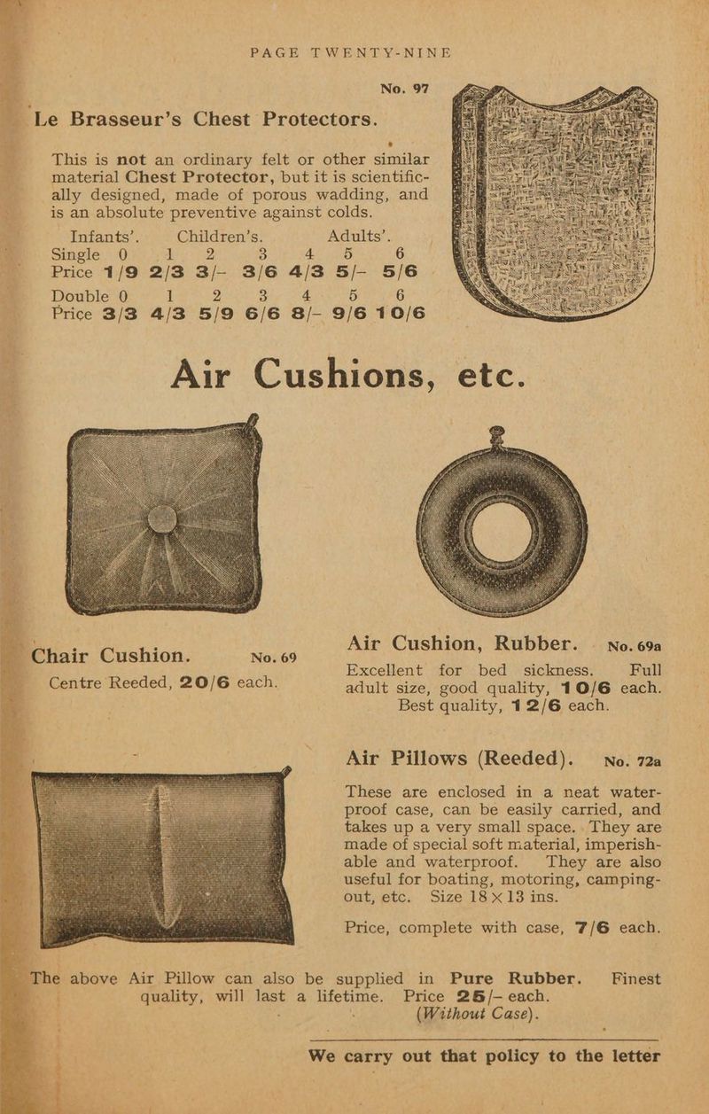 No. 97 _ Le Brasseur’s Chest Protectors. : * ___ This is not an ordinary felt or other similar Be material Chest Protector, but it is scientific- ° ally designed, made of porous wadding, and ___ is an absolute preventive against colds. Es Infants’. Children’s. Adults’. a Single 0 ae 3 4 5 6 5 Price 1/9 2/3 3/— 3/6 4/3 5/- 5/6 Be Double) P28 8 ERS vg Price 3/8 4/3 5/9 6/6 8/- 9/6 10/6 2 Air Cushions, etc. Air Cushion, Rubber. © no. 69a Excellent for bed _ sickness. Full adult size, good quality, 10/6 each. Best quality, 12/6 each. ~ Chair Cushion. No. 69 Centre Reeded, 20/6 each. Air Pillows (Reeded). No. 72a These are enclosed in a neat water- proof case, can be easily carried, and takes up a very small space. . They are made of special soft material, imperish- able and waterproof. They are also useful for boating, motoring, camping- out, etc. Size 18 x 13 ins. Price, complete with case, 7/6 each. _ The above Air Pillow can also be supplied in Pure Rubber. Finest a | quality, will last a lifetime. Price 26/- each. . . (Without Case). . We carry out that policy to the letter
