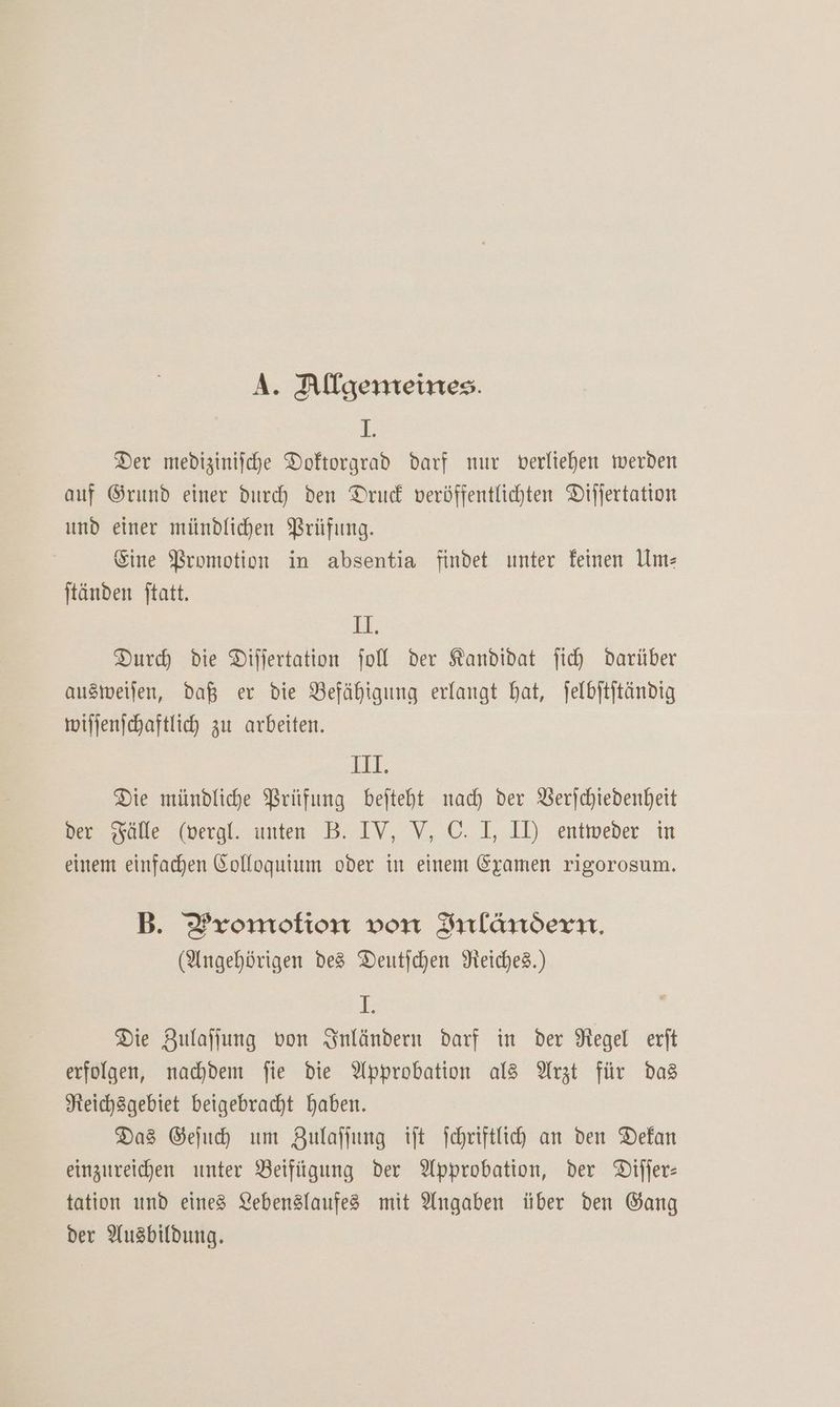 A. Allgemeines. I. Der medizinische Doftorgrad darf nur verliehen werden auf Grund einer durch den Druck veröffentlichten Differtation und einer mündlichen Prüfung. Eine Bromotion in absentia findet unter feinen Ume tänden ftatt. 11, Durh die Differtation fol der Kandidat fi) darüber ausweilen, daß er die Befähigung erlangt hat, jelbitjtändig wifjenschaftlich zu arbeiten. ET: Die mündliche Prüfung befteht nach der Berjchtedenheit der sälle (vergl. unten B. IV, V,C. I, II, entweder in einem einfachen Colloquium oder in einem Examen rigorosum. B. Promotion von Inländern, (Angehörigen des Deutfchen Reiches.) F Die Zulaffung von snländern darf in der Negel exit erfolgen, nachdem fie die Approbation al3 Arzt für das Neichsgebiet beigebracht haben. Das Gefuh um Zulaffung tft Schriftlich an den Dekan einzureichen unter Beifügung der Approbation, der Difler- tation und eines Lebenslaufes mit Angaben über den Gang der Ausbildung.