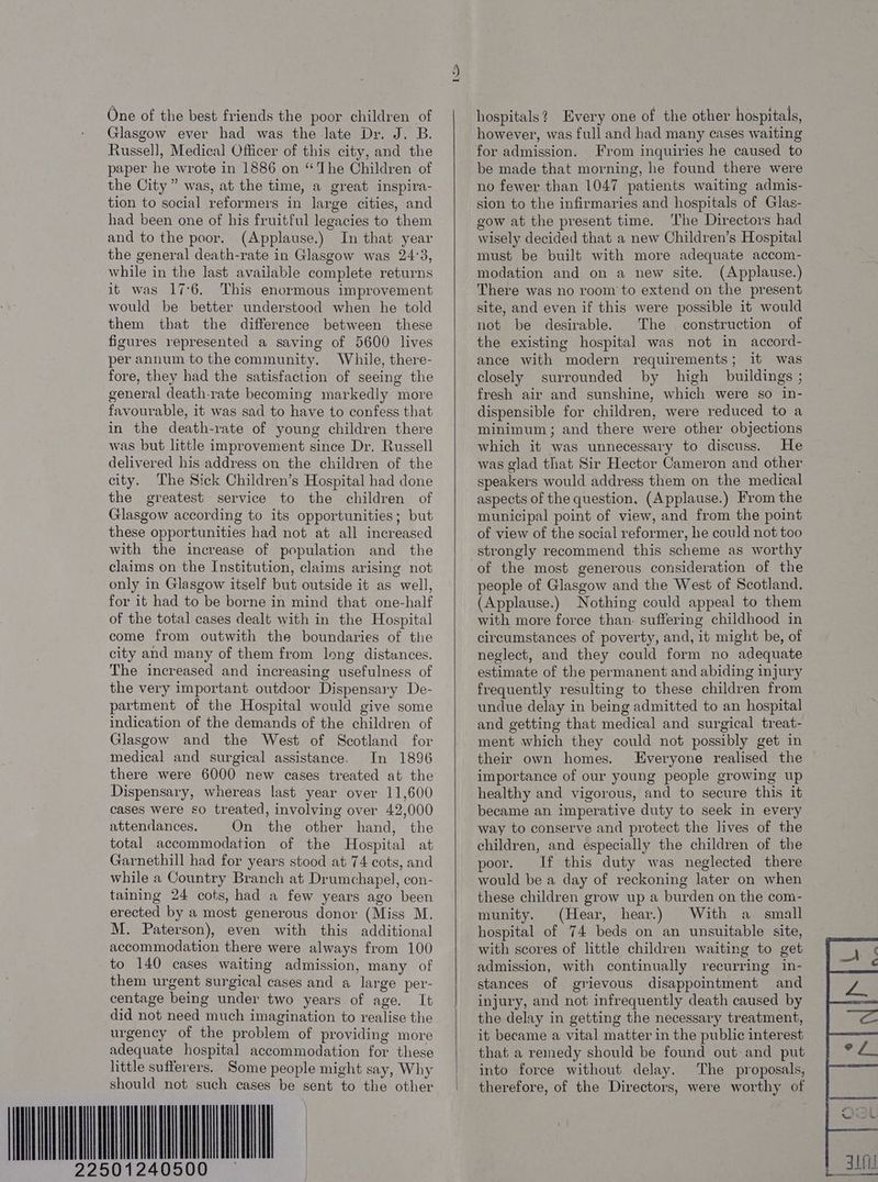 One of the best friends the poor children of Glasgow ever had was the late Dr. J. B. Russell, Medical Officer of this city, and the paper he wrote in 1886 on “The Children of the City” was, at the time, a great inspira- tion to social reformers in large cities, and had been one of his fruitful legacies to them and to the poor. (Applause.) In that year the general death-rate in Glasgow was 24°3, while in the last available complete returns it was 17:6. This enormous improvement would be better understood when he told them that the difference between these figures represented a saving of 5600 lives per annum to the community. While, there- fore, they had the satisfaction of seeing the general death-rate becoming markedly more favourable, it was sad to have to confess that in the death-rate of young children there was but little improvement since Dr. Russell delivered his address on the children of the city. The Sick Children’s Hospital had done the greatest service to the children of Glasgow according to its opportunities; but these opportunities had not at all increased with the increase of population and the claims on the Institution, claims arising not only in Glasgow itself but outside it as well, for it had to be borne in mind that one-half of the total cases dealt with in the Hospital come from outwith the boundaries of the city and many of them from long distances. The increased and increasing usefulness of the very important outdoor Dispensary De- partment of the Hospital would give some indication of the demands of the children of Glasgow and the West of Scotland for medical and surgical assistance. In 1896 there were 6000 new cases treated at the Dispensary, whereas last year over 11,600 cases were so treated, involving over 42,000 attendances. On the other hand, the total accommodation of the Hospital at Garnethill had for years stood at 74 cots, and while a Country Branch at Drumchapel, con- taining 24 cots, had a few years ago been erected by a most generous donor (Miss M. M. Paterson), even with this additional accommodation there were always from 100 to 140 cases waiting admission, many of them urgent surgical cases and « large per- centage being under two years of age. It did not need much imagination to realise the urgency of the problem of providing more adequate hospital accommodation for these little sufferers. Some people might say, Why should not such cases be sent to the other I> hospitals? Every one of the other hospitals, however, was full and had many cases waiting for admission. From inquiries he caused to be made that morning, he found there were no fewer than 1047 patients waiting admis- sion to the infirmaries and hospitals of Glas- gow at the present time. ‘The Directors had wisely decided that a new Children’s Hospital must be built with more adequate accom- modation and on a new site. (Applause.) There was no room to extend on the present site, and even if this were possible it would not be desirable. The construction of the existing hospital was not in accord- ance with modern requirements; it was closely surrounded by high buildings ; fresh air and sunshine, which were so in- dispensible for children, were reduced to a minimum; and there were other objections which it was unnecessary to discuss. He was glad that Sir Hector Cameron and other speakers would address them on the medical aspects of the question, (Applause.) From the municipal point of view, and from the point of view of the social reformer, he could not too strongly recommend this scheme as worthy of the most generous consideration of the people of Glasgow and the West of Scotland. (Applause.) Nothing could appeal to them with more force than. suffering childhood in circumstances of poverty, and, it might be, of neglect, and they could form no adequate estimate of the permanent and abiding injury frequently resulting to these children from undue delay in being admitted to an hospital and getting that medical and surgical treat- ment which they could not possibly get in their own homes. Everyone realised the importance of our young people growing up healthy and vigorous, and to secure this it became an imperative duty to seek in every way to conserve and protect the lives of the children, and especially the children of the poor. If this duty was neglected there would be a day of reckoning later on when these children grow up a burden on the com- munity. (Hear, hear.) With a_ small hospital of 74 beds on an unsuitable site, with scores of little children waiting to get admission, with continually recurring in- stances of grievous disappointment and injury, and not infrequently death caused by the delay in getting the necessary treatment, it became a vital matter in the public interest that a remedy should be found out and put into force without delay. The proposals, therefore, of the Directors, were worthy of