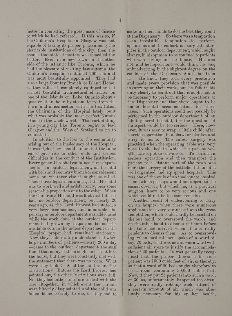 factor in combating the great mass of disease to which he had referred. If this was so, if the Children’s Hospital in Glasgow was not capable of taking its proper place among the charitable institutions of the city, then the sooner that state of matters was remedied the better. Even in a new town on the other side of the Atlantic like Toronto, which he had the pleasure of visiting last autumn, the Children’s Hospital contained 200 cots and was most beautifully appointed. They had also a large Country Branch, or Island Home, as they called it, completely equipped and of a most beautiful architectural character on one of the islands on Lake Ontario about a quarter of an hour by steam ferry from the town, and in connection with the Institution the Chairman of the Hospital lately built what was probably the most perfect Nurses’ Home in the whole world. That sort of thing in a young city like Toronto ought to lead Glasgow andthe West of Scotland to try to emulate it. In addition to the loss to the community arising out of the inadequacy of the Hospital, it was right they should know that the same cause gave rise to other evils and serious difficulties in the conduct of the Institution. Every general hospital contained three depart- ments—an outdoor department, an hospital with beds,andacouatry branch or convalescent home or whatever else it might be called. These three departments must, if the Hospital was to work well and satisfactorily, bear some reasonable proportion one to the other. When the Children’s Hospital was first instituted it had no outdoor department, but nearly 20 years ago, as the Lord Provost had stated, a very large, commodious, and admirable dis- pensary or outdoor department was added,and while the work done at the outdoor depart- ment had grown by leaps and bounds the available cots in the indoor department or the Hospital proper had remained stationary. Now, they could readily understand that when large numbers of patients—nearly 200 a day —came to the outdoor department the staff found that many of them ought to be sent into the house, but they were constantly met with the statement that there was no room. What were they to du? Send the child to another Institution? But, as the Lord Provost had pointed out, the other Institutions were full. No, they had either to refuse to deal with the case altogether, in which event the parents were bitterly disappointed and the child was taken home possibly to die, or they had to make up their minds to do the best they could at the Dispensary. So there was atemptation —an irresistible temptation—to perform operations and to embark on surgical enter- prise in the outdoor department, which ought always, in hisopinion, to be confined topatients who were living in the house. He was not, and he hoped none would think he was, animadverting in the slightest degree on the conduct of the Dispensary Staff—far from it. He knew they took every precaution and made every provision that was possible in carrying on their work, but he felt it his duty clearly to point out that it ought not to be necessary to perform major operations at the Dispensary and that there ought to be ample hospital accommodation for .these cases. Such operations could not possibly be performed in the outdoor department of an adult general hospital, for the question of transport would be too serious. Here, how- ever, it was easy to wrap a little child, after a Serious operation, in a shawl or blanket and carry it home. The safest surgery was practised when the operating table was very near to the bed in which the patient was afterwards put to convalesce. To perform a serious operation and then transport the patient to a distant part of the town was more the surgery of the battlefield than of a well organised and equipped hospital. This was one of the evils of an inadequate hospital one which perhaps would not appeal to the casual observer, but which he, as a practical surgeon, knew to be very serious and one which could not be too soon remedied. Another result of endeavouring to carry on an hospital when there were numerous applicants fer every vacant bed was the great temptation, which could hardly be resisted on the one hand, to overcrowd the wards, and on the other hand to dismiss patients before the time had arrived when it was really prudent to dismiss them. As to overcrowd- ing, when medical men spoke of a ward of, say, 20 beds, what was meant was a ward with sufficient air space to justify the accommoda- tion of 20 patients. It was generally recog- nised that the proper allowance for each patient was 1500 cubic feet of air, or thereby, so that a ward of 20 beds ought therefore to be a room containing 30,000 cubic feet. Now, if they put 25 patients into such a ward, or 30, as, unfortunately, happened too often, they were really robbing each patient of a certain amount of air which was abso- lutely necessary for his or her health,