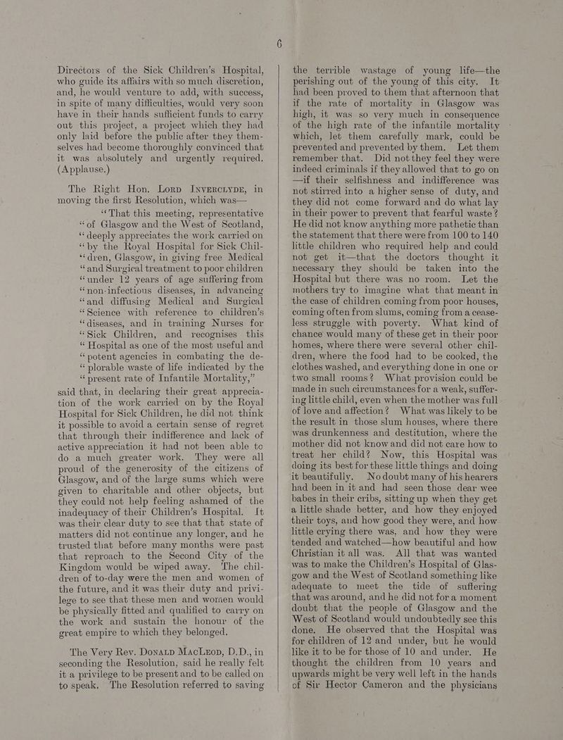 who guide its affairs with so much discretion, and, he would venture to add, with success, in spite of many difficulties, would very soon have in their hands sufficient funds to carry out this project, a project which they had only laid before the public after they them- selves had become thoroughly convinced that it was absolutely and urgently required. (A pplause.) The Right Hon. Lorp IJNVERCLYDE, in moving the first Resolution, which was— ‘That this meeting, representative ‘of Glasgow and the West of Scotland, ‘deeply appreciates the work carried on “by the Royal Hospital for Sick Chil- ‘dren, Glasgow, in giving free Medical “and Surgical treatment to poor children “under 12 years of age suffering from ‘‘non-infectious diseases, in advancing “and diffusing Medical and Surgical “Science with reference to children’s ‘diseases, and in training Nurses for “Sick Children, and recognises this “ Hospital as one of the most useful and “potent agencies in combating the de- “ plorable waste of life indicated by the ‘present rate of Infantile Mortality,” said that, in declaring their great apprecia- tion of the work carried on by the Royal Hospital for Sick Children, he did not think it possible to avoid a certain sense of regret that through their indifference and lack of active appreciation it had not been able te do a much greater work. They were all proud of the generosity of the citizens of Glasgow, and of the large sums which were given to charitable and other objects, but they could not help feeling ashamed of the inadequacy of their Children’s Hospital. It was their clear duty to see that that state of matters did not continue any longer, and he trusted that before many months were past that reproach to the Second City of the Kingdom would be wiped away. ‘The chil- dren of to-day were the men and women of the future, and it was their duty and privi- lege to see that these men and worsen would be physically fitted and qualified to carry on the work and sustain the honour of the great empire to which they belonged. The Very Rev. Donatp MacLeop, D.D., in seconding the Resolution, said he really felt it a privilege to be present and to be called on to speak, The Resolution referred to saving perishing out of the young of this city. It had been proved to them that afternoon that if the rate of mortality in Glasgow was high, it was so very much in consequence of the high rate of the infantile mortality which, let them carefully mark, could be prevented and prevented by them. Let them remember that. Did not they feel they were indeed criminals if they allowed that to go on —if their selfishness and indifference was not stirred into a higher sense of duty, and they did not come forward and do what lay in their power to prevent that fearful waste ? He did not know anything more pathetic than the statement that there were from 100 to 140 little children who required help and could not get it—that the doctors thought it necessary they should be taken into the Hospital but there was no room. Let the mothers try to imagine what that meant in the case of children coming from poor houses, coming often from slums, coming from a cease- less struggle with poverty. What kind of chance would many of these get in their poor homes, where there were several other chil- dren, where the food had to be cooked, the clothes washed, and everything done in one or two small rooms? What provision could be made in such circumstances for a weak, suffer- ing little child, even when the mother was full of love and affection? What was likely to be the result in those slum houses, where there was drunkenness and destitution, where the mother did not know and did not care how to treat her child? Now, this Hospital was doing its best for these little things and doing No doubt many of his hearers had been in it and had seen those dear wee babes in their cribs, sitting up when they get a little shade better, and how they enjoyed their toys, and how good they were, and how. little crying there was, and how they were tended and watched—how beautiful and how Christian it all was. All that was wanted was to make the Children’s Hospital of Glas- gow and the West of Scotland something like adequate to meet the tide of suftering that was around, and he did not fora moment doubt that the people of Glasgow and the West of Scotland would undoubtedly see this done. He observed that the Hospital was for children of 12 and under, but he would like it to be for those of 10 and under. He thought the children from 10 years and upwards might be very well left in the hands of Sir Hector Cameron and the physicians