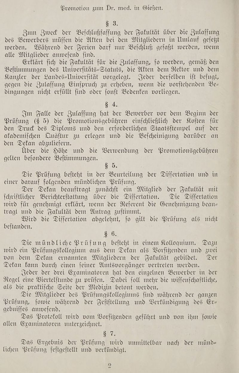 Ss 3% Zum BZwed der Beihlußfaffung der Fakultät über die Zulallung des Bewerbers müjjen die Akten bei den Mitgliedern in Umlauf gejeßt werden. Während der Ferien darf nur Beichluß gefaßt werden, wenn alle Mitglieder anmejend Jind, Erflärt fich die Fakultät für die Zulalfung, jo werden, gemäß den Beltinmungen des Univerfitäts-Statuts, die Akten dem Rektor und dem Kanzler der Landessllniverfität vorgelegt. Syeder derjelben 1jt befugt, gegen die Zulalfung Einipruch zu erheben, wenn die voritehenden DBe- dingungen nicht erfüllt find oder font Bedenten vorliegen. 8 4. Sm Falle der Zulaffung bat der Bewerber vor den Beginn der Prüfung ($ 5) die WBromtionsgebühren einschließlich der Kojten für ven Druck des Diploms und den erforderlichen Staatsjteınpel auf der alademifchen Uuäftur zu erlegen und die Belcheinigung darüber an ven Delan abzuliefern. Über die Höhe und die Verwendung der Promotionsgebühren gelten befondere Beltimmungen. Sen, Die Brüfung beiteht in der Beurteilung der Dilfertation und in einer darauf folgenden mündlichen Brüfung. Der Dekan beauftragt zunächft em Mitglied der Fakultät mit Schriftlicher Berichteritattung über die Difertation. Die Dijfertation wird für genehmigt erklärt, wenn der Neferent die Genehmigung bean tragt und die Fakultäl dem Antrag zuftimmt, Pird die Differtation abgelehnt, jo gut die Brüfung als nicht beitanden, $ 6. Die mündliche Brüfung befteht in einem Kolloqutum. Dazu wird ein PBrüfungstollegium aus dem Dekan als Vorfigenden und zwei von vem Defan ernannten Mitgliedern der Fakultät gebildet. Der Defan fann durch einen jeiner Amtsvorgänger vertreten werden. „seder der drei Sxamtmatoren hat den einzelnen Bewerber in der Negel eine VBiertelftunde zu prüfen, Dabei foll mehr die wilfenschaftliche, als die praktische Seite der Medizin betont werden, Die Mitglieder de8 PBrüfungstollegiums find während der ganzen Prüfung, jowte während der Feltitellung und Verfündigung des Erz gebntjjes anwesend, Das Protokoll wird vom Vorfigenden geführt und von ihm forte allen Sraminatoren unterzeichnet, 8 7, Das Ergebnis der Prüfung wird unmittelbar nach der mind- lichen Prüfung feitgeftellt und verfündigt. 9 ne