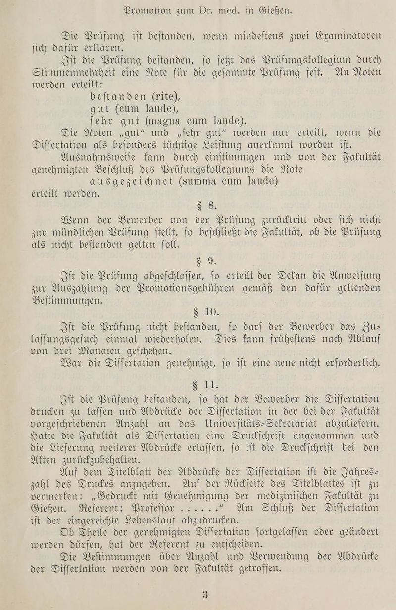 Die Prüfung it beitanden, wenn mindeltens zwei Graminatoren ich dafür erklären, Sit Die prüfung beitanden, To jeßt das Brüfungskollegtun durch A ennehnheit eine Note für die gefammte Brüfung feit, An Noten werden erteilt: beitanden ei), gut (cum laude), jebr gut (maena cum laude). Die Noten „gut” und „jehr aut“ werden nur erteilt, wenn Die Dilfertation als bejonders tüchtige Leiltung anerfannt worden tt. Ausnahnisiweife fann durch einitimmigen und von der Yakultat genehmigten Bejchluß des Prüfungsftollegtums die Note ausgezeichnet (summa cum laude) erteilt werden, 88. Kenn der Bewerber von der Prüfung zuvicktritt oder fich nicht zur mimdlichen Brüfung ftellt, To bejchließt die Jafultät, ob die Prüfung als nicht beitanden gelten joll. 9 Sit die Prüfung abgeichloffen, fo erteilt der Dekan die Anmwerfung zur Auszahlung der Wreomotionsgebühren gemäß den dafür geltenden Beltimmungen. Str Fit die Prüfung nicht beitanden, jo darf der Bewerber das Zu- (alfungsgejuch einmal wiederholen. Dies fann früheitens nach Ablauf von drei Monaten geichehen. War die Dilfertation genehmigt, jo it eine neue nicht erforderlich. $ 11. Fit die Prüfung beitanden, To hat der Bewerber die Differtation drucken zu laffen und Abdrücke der Dilfertation in der bei der Fakultät vorgejchriebenen Anzahl an das Umniverjitäts-Sefretariat abzuliefern. Hatte die Fakultät als Diilertation eine Drucdichrift angenommen und die Lieferung weiterer Abdrüce erlalien, fo tit die Drucfchrift bei den Akten zurüczubehalten. Auf dem Titelblatt der Abdrücke der Dillertation vlt die Jahres- zahl des Drucdes anzugeben. Auf der Nücjette des Titelblattes it zu vermerfen: „Gedruckt mit Genehmiqung der medizinischen Fakultät zu Gießen. Referent: Brofeljor ...... Am Schluß der Dilfertatton it der eingereichte Lebenslauf abzudruden, Db Theile der genehmigten Dijjertation fortgelajfen oder geänpert werden dürfen, hat der Referent zu entjcheiden. Die Beitinmungen über Anzahl und Verwendung der Abdrüce der Dilfertation werden von der Fakultät getroffen, 3