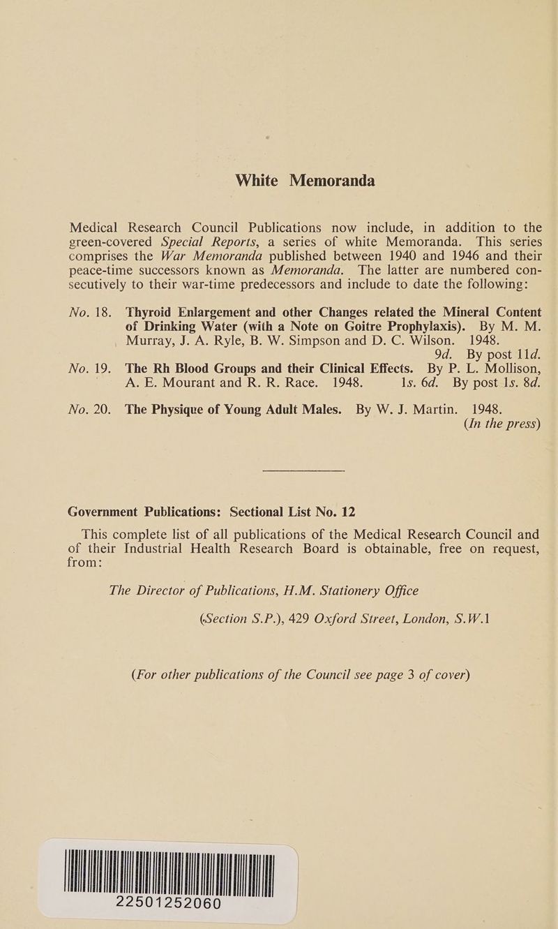 White Memoranda No. 18. No. 19. No. 20. Thyroid Enlargement and other Changes related the Mineral Content of Drinking Water (with a Note on Goitre Prophylaxis). By M. M. Murray, J. A. Ryle, B. W. Simpson and D. C. Wilson. 1948. 9d. By post 11d. The Rh Blood Groups and their Clinical Effects. By P. L. Mollison, A. E. Mourant and R. R. Race. 1948. ls. 6d. By post Is. 8d. The Physique of Young Adult Males. By W. J. Martin. 1948. Un the press) from: (Section S.P.), 429 Oxford Street, London, S.W.1 (For other publications of the Council see page 3 of cover)