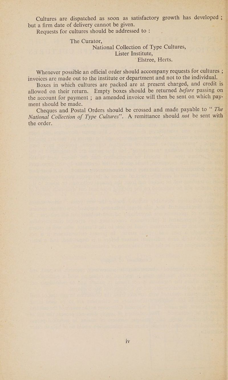 Cultures are dispatched as soon as satisfactory growth has developed ; : but a firm date of delivery cannot be given. % Requests for cultures should be addressed to : The Curator, National Collection of Type Cultures, : Lister Institute, ‘Elstree, Herts. Whenever possible an official order should accompany requests for cultures ; invoices are made out to the institute or department and not to the individual. Boxes in which cultures are packed are at present charged, and credit is — allowed on their return. Empty boxes should be returned before passing on the account for payment ; an amended invoice will then be sent on which pay- © ment should be made. | Cheques and Postal Orders should be crossed and made payable to “ The ~ National Collection of Type Cultures’... A: remittance should not be sent with the order. 1V