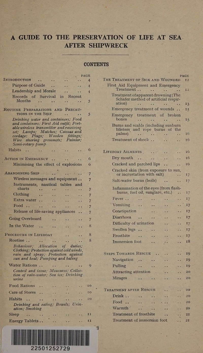 01252729 CONTENTS Purpose of Guide 4 First Aid repent and ERISTRER EY Leadership and Morale Me Sotey Wes Treatment . :: Months. io 5 Schafer method of artificial respir- - ; ation) aS ae ROUTINE PREPARATIONS AND PRECAU- Emergency treatment of wounds .. TIONS IN THE SHIP_ cs Sheet Emergency treatment of broken Drinking water and containers; Food bones : and containers: First Aid outfit; Port- : Asay : able wireless transmitter and receiving att og oe re Ragen cr sates set; Lamps; Matches; Canvas and alms) - P covdage: Plugs; Wooden fittings; ee : ; Wire steering grommets; Painier; Treatment of shock .. a ~ Semi-rotary pump Habits 2 LIFEBOAT AILMENTS _ ACTION IN EMERGENCY i eu, O Dry mouth Minimising the effect of explosions 6 Cracked and parched lips i ee 3 Cracked skin (from exposure to sun, ” spaphaiecabe te SHIP «*\ ., tS od or incrustation with salt) Wireless messages and equipment.. 7 Salt-water burns (boils) Instruments, nautical tables and charts ws = 7 Inflammation of the eyes (from flash- Clothing 7 burns, fuel oil, sunglare, etc.) ,. Extra water .. 7 Fever .. Food ey es panty, Vomiting Release of life-saving appliances .. 7 Constipation Going Overboard is 7 Diarrhoea = Pathe AN alee 8 Difficulty of urination eer Swollen legs .. . PROCEDURE IN LIFEBOAT 8 Frostbite Routine .. : “oo se “+ 8 Immersion foot ie ve ie Behaviourv; Allocation of duttes; Clothing; Protection against cold winds, vain and spray; Protection against Steps TOwARDS RESCUE ; sun and heat; Pumping and baling - Navigation Water Rations .. a te Pa 2!) Pulling a . Control and assue,;, M easures; Collec- Attracting attention tion of vain-water; Sea ice; Drinking : urine Mirages Food Rations 10 Care of Stores ae TREATMENT AFTER RESCUE Drink .. ~ Habits : Sete ree Drinking and eating; Panel Urin- Pe <A ation; Smoking Warmth ° 8 Sleep II Treatment of frostbite es Energy Tablets .. II Treatment of immersion foot