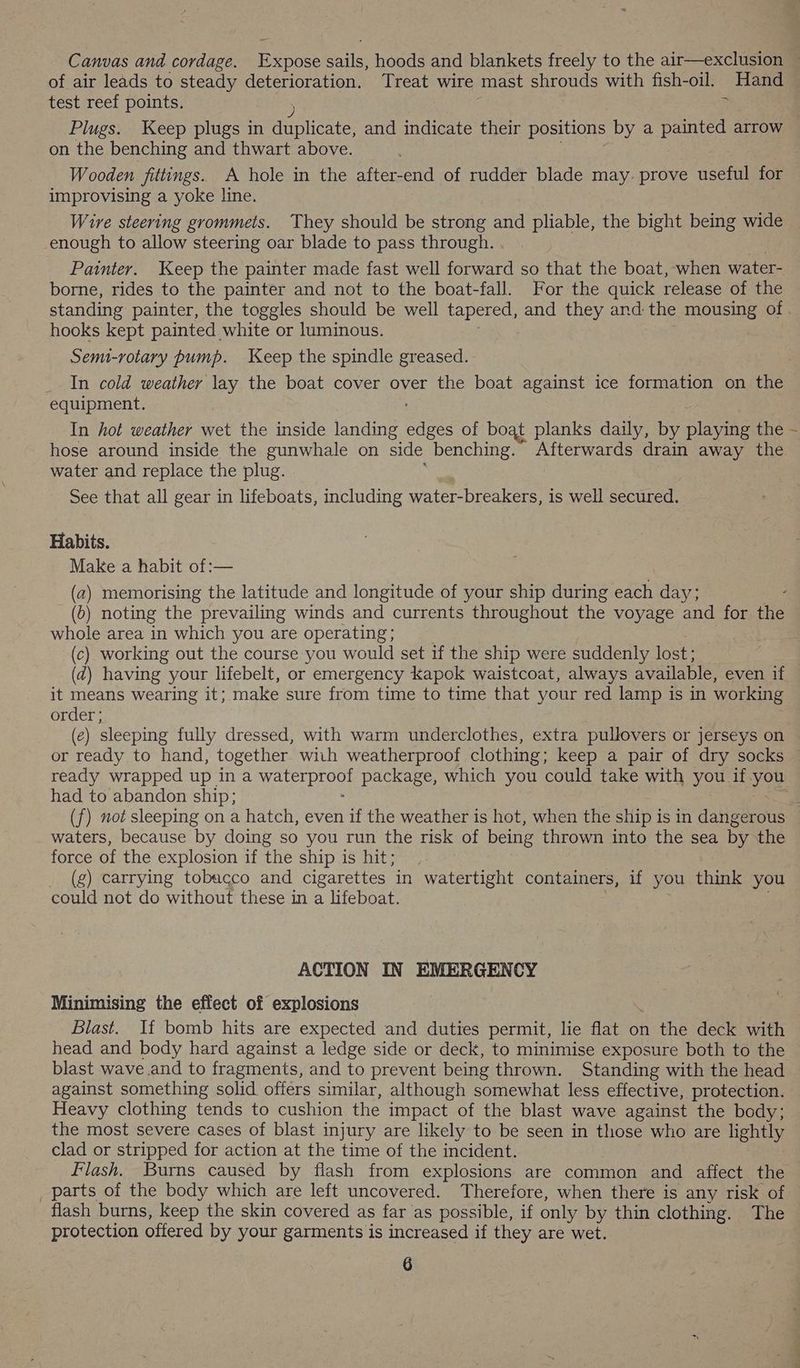 of air leads to steady deterioration. Treat wire mast shrouds with fish-oil. Hand test reef points. = on the benching and thwart above. Wooden fittings. A hole in the after-end of rudder blade may. prove useful for improvising a yoke line. Wire steering grommets. They should be strong and pliable, the bight being wide _enough to allow steering oar blade to pass through. Painter. Keep the painter made fast well forward so that the boat, when water- borne, rides to the painter and not to the boat-fall. For the quick release of the hooks kept painted white or luminous. Semi-rotary pump. Keep the spindle greased. _ In cold weather lay the boat cover over the boat against ice formation on the equipment. In hot weather wet the inside landing Sess of boat planks daily, by playing the hose around inside the gunwhale on side benching. Afterwards drain away the water and replace the plug. See that all gear in lifeboats, including Water Dieskee is well secured. Habits. Make a habit of:— (a) memorising the latitude and longitude of your ship during each day; (2) noting the prevailing winds and currents throughout the voyage and for the whole area in which you are operating; (c) working out the course you would set if the ship were suddenly lost; (d@) having your lifebelt, or emergency Kapok waistcoat, always available, even if it means wearing it; make sure from time to time that your red lamp is in working order; (e) sleeping fully dressed, with warm underclothes, extra pullovers or jerseys on had to abandon ship; waters, because by doing so you run the risk of being thrown into the sea by the force of the explosion if the ship is hit; (g) carrying tobacco and cigarettes in watertight containers, if you think you could not do without these in a lifeboat. ACTION IN EMERGENCY Minimising the effect of explosions Blast. If bomb hits are expected and duties permit, lie flat on the deck with head and body hard against a ledge side or deck, to minimise exposure both to the blast wave and to fragments, and to prevent being thrown. Standing with the head against something solid offers similar, although somewhat less effective, protection. Heavy clothing tends to cushion the impact of the blast wave against the body; the most severe cases of blast injury are likely to be seen in those who are lightly clad or stripped for action at the time of the incident. Flash. Burns caused by flash from explosions are common and affect the parts of the body which are left uncovered. Therefore, when there is any risk of flash burns, keep the skin covered as far as possible, if only by thin clothing. The protection offered by your garments is increased if they are wet. /