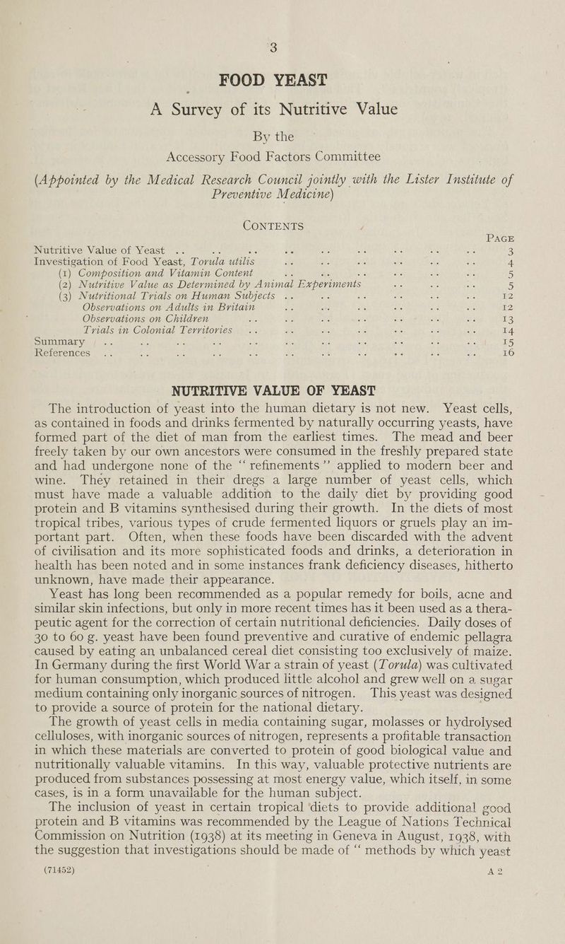 FOOD YEAST A Survey of its Nutritive Value By the Accessory Food Factors Committee (Appointed by the Medical Research Council jointly with the Lister Institute of Preventive Medicine) CONTENTS PAGE Nutritive Value of Yeast .. ity oe oe <i a a 2 ee of Food Yeast, Torula utilis sf e. es ad ae a 4 (1). Composition and Vitamin Content i Gs ms a 5 (2) Nutritive Value as Determined by Animal E, wperiments ae Bye ae 5 (3) Nutritional Trials on Human Subjects .. ag ae a: sf ne E2 Observations on Adults in Britain ee ca as - ad ne 12 Observations on Children ae Fa As a ee ats 3 ie Trials in Colonial Territories .. #6 5 “a ak sia wie 14 Summary / .. d: ig  sie ae he ae cs ae = 15 ieeterences |... Ae Me os Bis are os aie ag is ce 16 NUTRITIVE VALUE OF YEAST The introduction of yeast into the human dietary is not new. Yeast cells, as contained in foods and drinks fermented by naturally occurring yeasts, have formed part of the diet of man from the earliest times. The mead and beer freely taken by our own ancestors were consumed in the freshly prepared state and had undergone none of the “refinements” applied to modern beer and wine. They retained in their dregs a large number of yeast cells, which must have made a valuable addition to the daily diet by providing good protein and B vitamins synthesised during their growth. In the diets of most tropical tribes, various types of crude fermented liquors or gruels play an im- portant part. Often, when these foods have been discarded with the advent of civilisation and its more sophisticated foods and drinks, a deterioration in health has been noted and in some instances frank deficiency diseases, hitherto unknown, have made their appearance. Yeast has long been recommended as a popular remedy for boils, acne and similar skin infections, but only in more recent times has it been used as a thera- peutic agent for the correction of certain nutritional deficiencies. Daily doses of 30 to 60 g. yeast have been found preventive and curative of endemic pellagra caused by eating an unbalanced cereal diet consisting too exclusively of maize. In Germany during the first World War a strain of yeast (Torula) was cultivated for human consumption, which produced little alcohol and grew well on a sugar medium containing only inorganic sources of nitrogen. This yeast was designed to provide a source of protein for the national dietary. The growth of yeast cells in media containing sugar, molasses or hydrolysed celluloses, with inorganic sources of nitrogen, represents a profitable transaction in which these materials are converted to protein of good biological value and nutritionally valuable vitamins. In this way, valuable protective nutrients are produced from substances possessing at most energy value, which itself, in some cases, is in a form unavailable for the human subject. The inclusion of yeast in certain tropical ‘diets to provide additional good protein and B vitamins was recommended by the League of Nations Technical Commission on Nutrition (1938) at its meeting in Geneva in August, 1938, with the suggestion that investigations should be made of “ methods by which yeast (71452) i