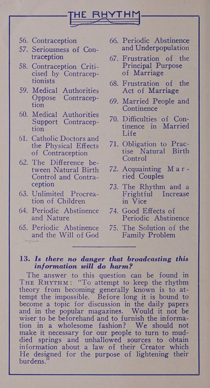 HE RHYTHM, 56. Contraception 66. Periodic Abstinence 57. Seriousness of Con- and Underpopulation traception 67. Frustration of the 58. Contraception Criti- Principal Purpose cised by Contracep- of Marriage — tionists 68. Frustration of the 59. Medical Authorities Act of Marriage Oppose Contracep- 69. Married People and tion 60. Medical Authorities Support Contracep- Continence 70. Difficulties of Con- tion tinence in Married 61. Catholic Doctors and ate ; the Physical Effects 71. Obligation to Prac- of Contraception tise Natural Birth : : Control 62. The Difference be- ote tween Natural Birth 72. Acquainting Mar - Control and Contra- ried Couples ception 73. The Rhythm and a 63. Unlimited Procrea- Frightful Increase tion of Children in Vice 64. Periodic Abstinence 74. Good Effects of and Nature Periodic Abstinence 65. Periodic Abstinence 75. The Solution of the and the Will of God Family Problem 13. Is there no danger that broadcasting this information will do harm? The answer to this question can be found in THe RuytHM: “To attempt to keep the rhythm theory from becoming generally known is to at- tempt the impossible. Before long it is bound to become a topic for discussion in the daily papers and in the popular magazines. Would it not be wiser to be beforehand and to furnish the informa- tion in a wholesome fashion? We should not make it necessary for our people to turn to mud- died springs and unhallowed sources to obtain information about a law of their Creator which He designed for the purpose of a their — burdens.” ,