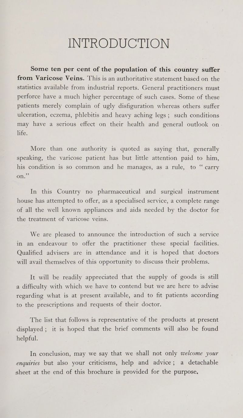 INTRODUCTION Some ten per cent of the population of this country suffer from Varicose Veins. This is an authoritative statement based on the statistics available from industrial reports. General practitioners must perforce have a much higher percentage of such cases. Some of these patients merely complain of ugly disfiguration whereas others suffer ulceration, eczema, phlebitis and heavy aching legs ; such conditions may have a serious effect on their health and general outlook on. life. More than one authority is quoted as saying that, generally speaking, the varicose patient has but little attention paid to him, his condition is so common and he manages, as a rule, to “ carry 9 on. In this Country no pharmaceutical and surgical instrument house has attempted to offer, as a specialised service, a complete range of all the well known appliances and aids needed by the doctor for the treatment of varicose veins. We are pleased to announce the introduction of such a service in an endeavour to offer the practitioner these special facilities. Qualified advisers are in attendance and it is hoped that doctors will avail themselves of this opportunity to discuss their problems. It will be readily appreciated that the supply of goods is still a difficulty with which we have to contend but we are here to advise regarding what is at present available, and to fit patients according to the prescriptions and requests of their doctor. The list that follows is representative of the products at present displayed ; it is hoped that the brief comments will also be found helpful. In conclusion, may we say that we shall not only welcome your enquiries but also your criticisms, help and advice; a detachable sheet at the end of this brochure is provided for the purpose.