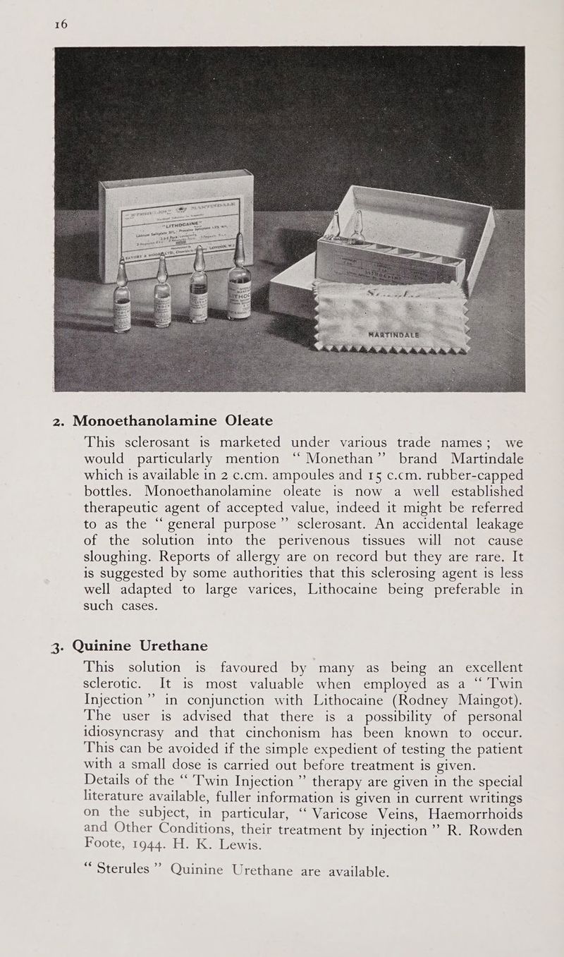 This sclerosant is marketed under various trade names; we would particularly mention ‘“ Monethan” brand Martindale which is available in 2 c.cm. ampoules and 15 c.cm. rubber-capped bottles. Monoethanolamine oleate is now a well established therapeutic agent of accepted value, indeed it might be referred to as the “ general purpose”’ sclerosant. An accidental leakage of the solution into the perivenous tissues will not cause sloughing. Reports of allergy are on record but they are rare. It is suggested by some authorities that this sclerosing agent is less well adapted to large varices, Lithocaine being preferable in such cases. This solution is favoured by many as being an excellent sclerotic. It is most valuable when employed as a “ Twin Injection” in conjunction with Lithocaine (Rodney Maingot). The user is advised that there is a possibility of personal idiosyncrasy and that cinchonism has been known to occur. This can be avoided if the simple expedient of testing the patient with a small dose is carried out before treatment is given. Details of the “Twin Injection” therapy are given in the special literature available, fuller information is given in current writings on the subject, in particular, ‘‘ Varicose Veins, Haemorrhoids and Other Conditions, their treatment by injection’ R. Rowden Foote, 1944. H. K. Lewis. - = ? ; Sterules ’’ Quinine Urethane are available.