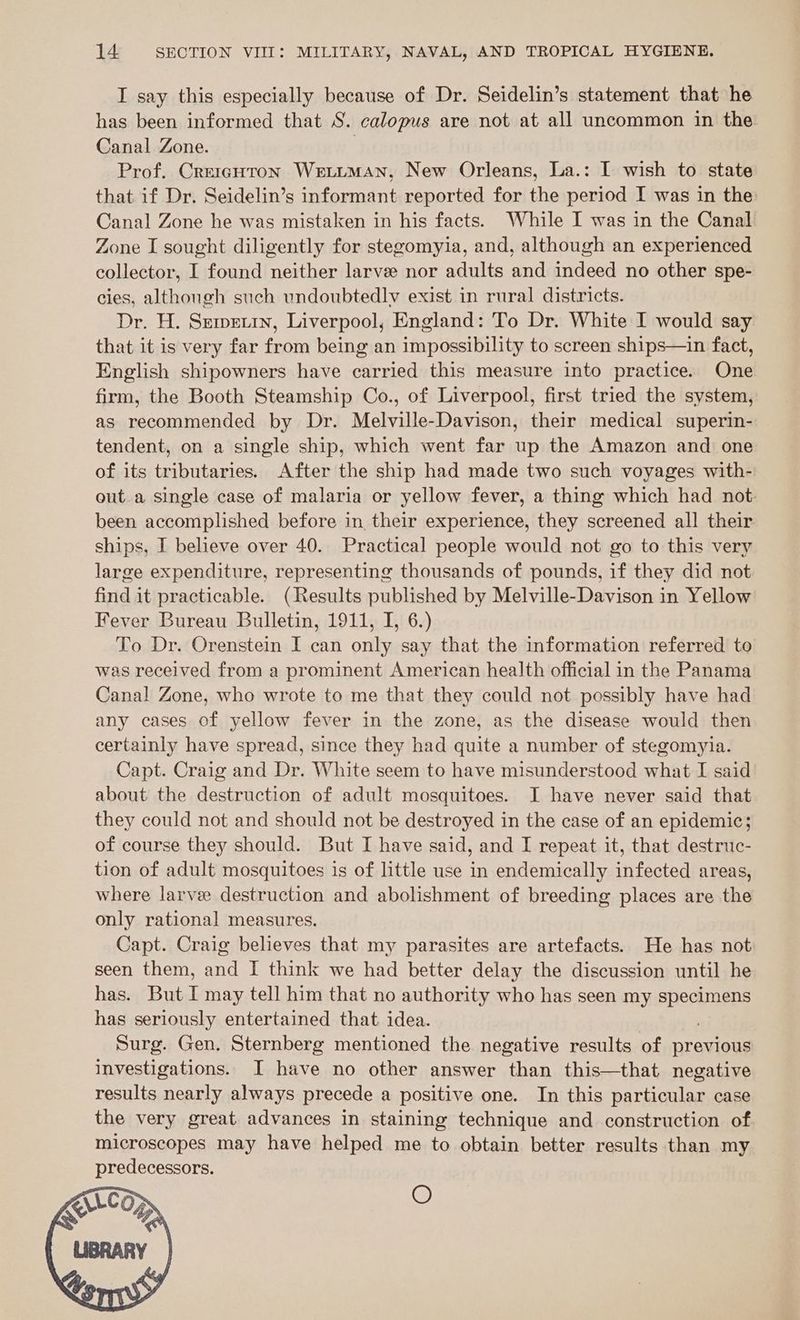 I say this especially because of Dr. Seidelin’s statement that he has been informed that S. calopus are not at all uncommon in the Canal Zone. | Prof. Creigoton WetiumMan, New Orleans, La.: I wish to state that if Dr. Seidelin’s informant reported for the period I was in the: Canal Zone he was mistaken in his facts. While I was in the Canal Zone I sought diligently for stegomyia, and, although an experienced collector, I found neither larve nor adults and indeed no other spe- cies, although such undoubtedly exist in rural districts. Dr. H. Semetin, Liverpool, England: To Dr. White I would say that it is very far from being an impossibility to screen ships—in fact, English shipowners have carried this measure into practice. One firm, the Booth Steamship Co., of Liverpool, first tried the system, as recommended by Dr. Melville-Davison, their medical superin- tendent, on a single ship, which went far up the Amazon and one of its tributaries. After the ship had made two such voyages with- out a single case of malaria or yellow fever, a thing which had not. been accomplished before in their experience, they screened all their ships, I believe over 40. Practical people would not go to this very large expenditure, representing thousands of pounds, if they did not find it practicable. (Results published by Melville-Davison in Yellow Fever Bureau Bulletin, 1911, I, 6.) To Dr. Orenstein I can only say that the information referred to was received from a prominent American health official in the Panama Canal Zone, who wrote to me that they could not possibly have had any cases of yellow fever in the zone, as the disease would then certainly have spread, since they had quite a number of stegomyia. Capt. Craig and Dr. White seem to have misunderstood what I said about the destruction of adult mosquitoes. I have never said that they could not and should not be destroyed in the case of an epidemic; of course they should. But I have said, and I repeat it, that destruc- tion of adult mosquitoes is of little use in endemically infected areas, where larvee destruction and abolishment of breeding places are the only rational measures. Capt. Craig believes that my parasites are artefacts. He has not seen them, and I think we had better delay the discussion until he has. But I may tell him that no authority who has seen my pea has seriously entertained that idea. Surg. Gen. Sternberg mentioned the negative results of previous investigations. I have no other answer than this—that negative results nearly always precede a positive one. In this particular case the very great advances in staining technique and construction of microscopes may have helped me to obtain better results than my predecessors. O