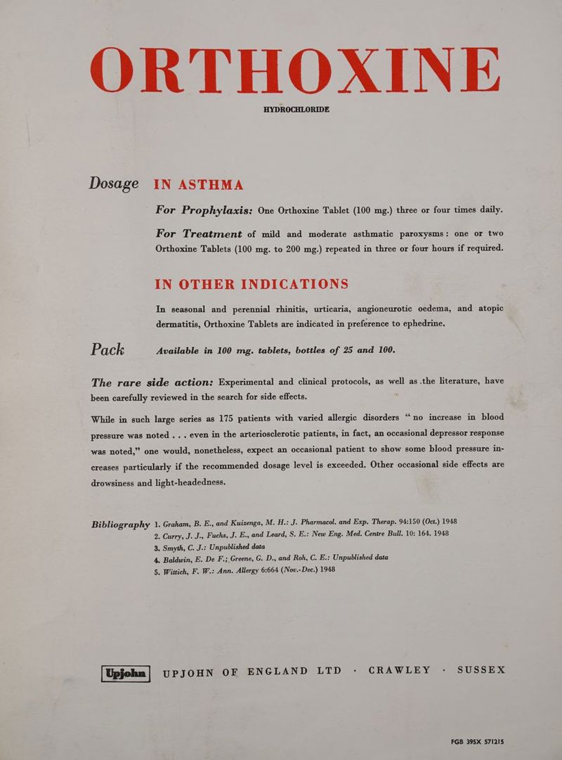 HYDROCHLORIDE Dosage IN ASTHMA For Prophylaxis: One Orthoxine Tablet (100 mg.) three or four times daily. For Treatment of mild and moderate asthmatic paroxysms: one or two Orthoxine Tablets (100 mg. to 200 mg.) repeated in three or four hours if required. IN OTHER INDICATIONS In seasonal and perennial rhinitis, urticaria, angioneurotic oedema, and atopic dermatitis, Orthoxine Tablets are indicated in preference to ephedrine. P. ack Available in 100 mg. tablets, bottles of 25 and 100. The rare side action: Experimental and clinical protocols, as well as .the literature, have been carefully reviewed in the search for side effects. While in such large series as 175 patients with varied allergic disorders “‘no increase in blood & - Bi pressure was noted . . . even in the arteriosclerotic patients, in fact, an occasional depressor response was noted,” one would, nonetheless, expect an occasional patient to show some blood pressure in- creases particularly if the recommended dosage level is exceeded. Other occasional side effects are drowsiness and light-headedness. Bibliography 1. Graham, B. E., and Kuizenga, M. H.: J. Pharmacol. and Exp. Therap. 94:150 (Oct.) 1948 2. Curry, J. J., Fuchs, J. E., and Leard, S. E.: New Eng. Med. Centre Bull. 10: 164. 1948 3. Smyth, C. J.: Unpublished data 4. Baldwin, E. De F.;_Greene, G. D., and Roh, C. E.: Unpublished data 5, Wittich, F. W.: Ann. Allergy 6:664 (Nov.-Dec.) 1948 UPJOHN OF ENGLAND LTD - CRAWLEY - SUSSEX FGB 395X 571215
