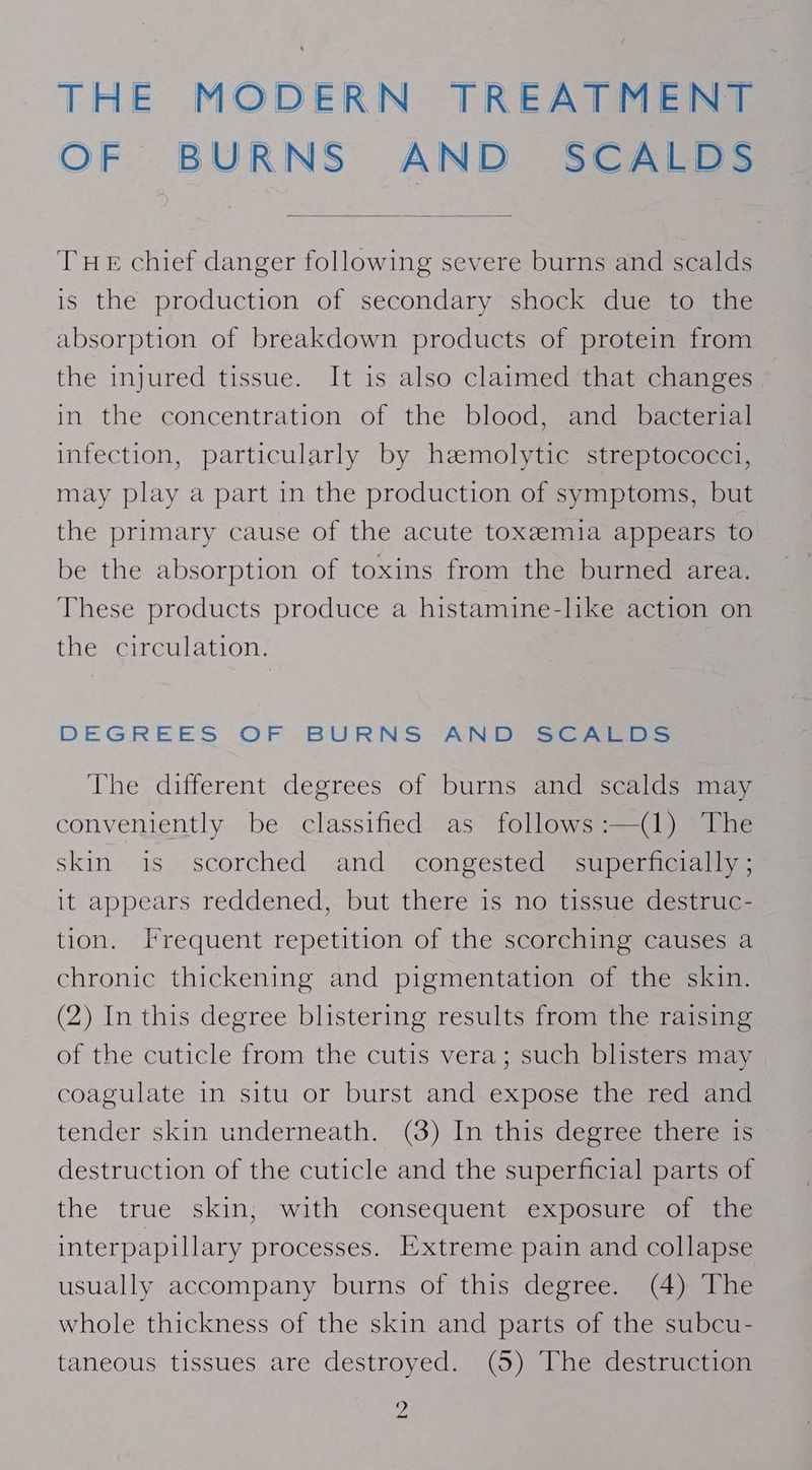 THE MODERN TREATMENT OF BURNS AND SCALDS THE chief danger following severe burns and scalds is the production of secondary shock due to the absorption of breakdown products of protein from the injured tissue. It is also claimed that changes in the concentration of the blood, and bacterial infection, particularly by heemolytic streptococci, may play a part in the production of symptoms, but the primary cause of the acute toxeemia appears to be the absorption of toxins from the burned area. These products produce a histamine-like action on the circulation. DEGREES OF BURNS AN Desc rras The different degrees of burns and scalds may conveniently be classified as follows:—(1) The skin is scorched and congested superficially ; it appears reddened, but there is no tissue destruc- tion. Frequent repetition of the scorching causes a chronic thickening and pigmentation of the skin. (2) In this degree blistering results from the raising of the cuticle from the cutis vera; such blisters may coagulate in situ or burst and expose the red and tender skin underneath. (3) In this degree there is destruction of the cuticle and the superficial parts of the true skin, with consequent exposure of the interpapillary processes. Extreme pain and collapse usually accompany burns of this degree. (4) The whole thickness of the skin and parts of the subcu- taneous tissues are destroyed. (5) The destruction yA _