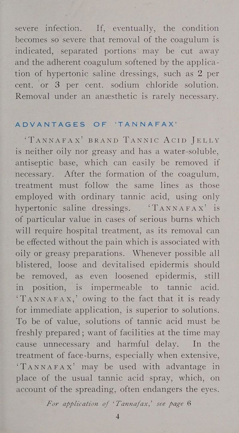 bey ome icerOneuanlt. eventually, the condition becomes so severe that removal of the coagulum is indicated, separated portions may be cut away and the adherent coagulum softened by the applica- tion of hypertonic saline dressings, such as 2 per Genteror po per ecent.. sodium chloride solution. Removal under an anesthetic is rarely necessary. ADVANTAGES OF ‘TANNAFAX’ PISANN AEA x BRAND DANNIC ACID JELLY is neither oily nor greasy and has a water-soluble, antiseptic base, which can easily be removed if necessary. After the formation of the coagulum, treatment must follow the same lines as those employed with ordinary tannic acid, using only hypertonic saline dressings. LAN NARA x 15 of particular value in cases of serious burns which will require hospital treatment, as its removal can be effected without the pain which is associated with oily or greasy preparations. Whenever possible all blistered, loose and devitalised epidermis should Deestemoved. vas: even loosened epidermis, still in position, is impermeable to tannic acid. “TANNAFAX,’ owing to the fact that it is ready for immediate application, is superior to solutions. To be of value, solutions of tannic acid must be freshly prepared ; want of facilities at the time may cause unnecessary and harmful delay. In the treatment of face-burns, especially when extensive, ‘TANNAFAX’ may be used with advantage in place of the usual tannic acid spray, which, on account of the spreading, often endangers the eyes. for application of ‘Tannafax,’ see page 6