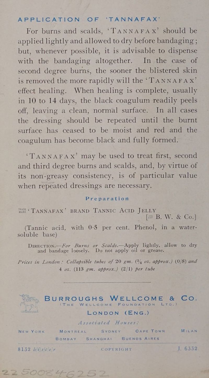 APPLIGATION-OF- ‘TANNA E AGS For burns and scalds, ‘TANNAFAx’ should be applied lightly and allowed to dry before bandaging ; but, whenever possible, it is advisable to dispense with the bandaging altogether. In the case of second degree burns, the sooner the blistered skin is removed the more rapidly will the ‘TANNAFAX’ effect healing. When healing is complete, usually in 10 to 14 days, the black coagulum readily peels off, leaving a clean, normal surface. In all cases the dressing should be repeated until the burnt surface has ceased to be moist and red and the coagulum has become black and fully formed. ‘TANNAFAX’ may be used to treat first, second and third degree burns and scalds, and, by virtue of its non-greasy consistency, is of particular value when repeated dressings are necessary. Preparation we‘ TANNAFAX’ BRAND TANNIC ACID JELLY [# B, W. &amp; Co.] (Tannic acid, with 0-5 per cent. Phenol, in a water- soluble base) DirEctTion.—for Burns or Scalds.—Apply lightly, allow to dry and bandage loosely. Do not apply oil or grease. Prices in London: Collapsible tubes of 20 gm. @/, 02. approx.) (0/8) and 4 oz. (113 gm. approx.) (2/1) per tube Yoe., BURROUGHS WELLCOME &amp; Co. P| (THE WELLCOME FOUNDATION Lom pa LONDON (ENG.) Assotitated Houses: New YorRK MONTREAL SYDNEY CAPE TOWN MiLAN BOMBAY SHANGHAI BUENOS AIRES 8132 hit/s/cle/r COPYRIGHT J. 6 Sse