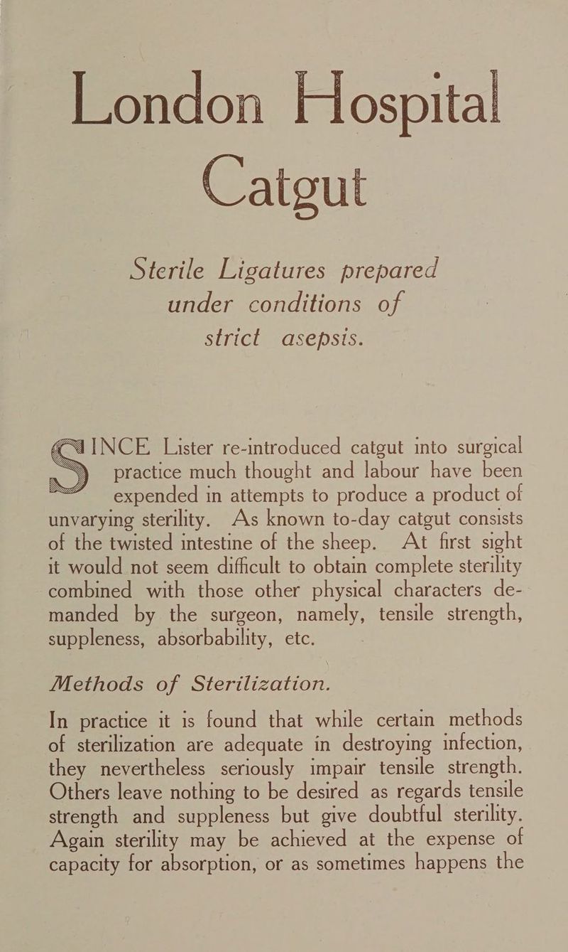 London Hospital Catgut Sterile Ligatures prepared under conditions of strict asepsis. “4 INCE Lister re-introduced catgut into surgical practice much thought and labour have been expended in attempts to produce a product of unvarying sterility. As known to-day catgut consists of the twisted intestine of the sheep. Att first sight it would not seem difficult to obtain complete sterility combined with those other physical characters de-. manded by the surgeon, namely, tensile strength, suppleness, absorbability, etc. Methods of Sterilization. In practice it is found that while certain methods of sterilization are adequate in destroying infection, they nevertheless seriously impair tensile strength. Others leave nothing to be desired as regards tensile strength and suppleness but give doubtful sterility. Again sterility may be achieved at the expense of capacity for absorption, or as sometimes happens the