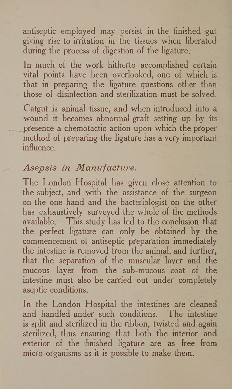 antiseptic employed may persist in the finished gut giving rise to irritation in the tissues when liberated during the process of digestion of the ligature. In much of the work hitherto accomplished certain vital points have been overlooked, one of which is that in preparing the ligature questions other than those of disinfection and sterilization must be solved. Catgut is animal tissue, and when introduced into a wound it becomes abnormal graft setting up by its method of preparing the ligature has a very important influence. Asepsis in Manufacture. The London Hospital has given close attention te the subject, and with the assistance of the surgeon on the one hand and the bacteriologist on the other has exhaustively surveyed the whole of the methods available. This study has led to the conclusion that the perfect ligature can only be obtained by the commencement of antiseptic preparation immediately the intestine is removed from the animal, and further, that the separation of the muscular layer and the mucous layer from the sub-mucous coat of the intestine must also be carried out under completely aseptic conditions. In the London Hospital the intestines are cleaned and handled under such conditions. The intestine is split and sterilized in the ribbon, twisted and again sterilized, thus ensuring that both the interior and exterior of the finished ligature are as free from micro-organisms as it 1s possible to make them.