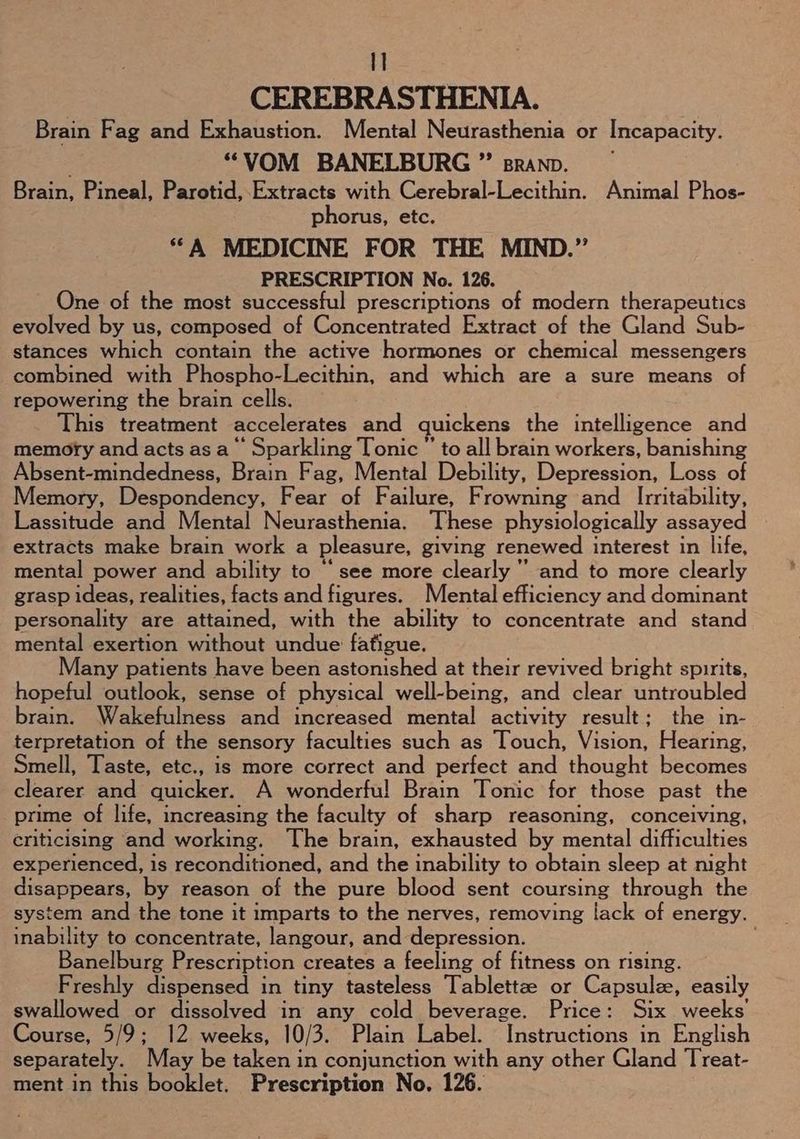CEREBRASTHENIA. Brain Fag and Exhaustion. Mental Neurasthenia or Incapacity. “VOM BANELBURG ” sranp. Brain, Pineal, Parotid,.Extracts with Cerebral-Lecithin. Animal Phos- phorus, etc. “A MEDICINE FOR THE MIND.” PRESCRIPTION No. 126. One of the most successful prescriptions of modern therapeutics evolved by us, composed of Concentrated Extract of the Gland Sub- stances which contain the active hormones or chemical messengers combined with Phospho-Lecithin, and which are a sure means of repowering the brain cells. This treatment accelerates and quickens the intelligence and memory and acts as a‘ Sparkling Tonic ”’ to all brain workers, banishing Absent-mindedness, Brain Fag, Mental Debility, Depression, Loss of Memory, Despondency, Fear of Failure, Frowning and Irritability, Lassitude and Mental Neurasthenia. These physiologically assayed extracts make brain work a pleasure, giving renewed interest in life, mental power and ability to “see more clearly '’ and to more clearly grasp ideas, realities, facts and figures. Mental efficiency and dominant personality are attained, with the ability to concentrate and stand meMmahene tion without undue fafigue. Many patients have been astonished at their revived bright spirits, hopeful outlook, sense of physical well-being, and clear untroubled brain. Wakefulness and increased mental activity result; the in- terpretation of the sensory faculties such as Touch, Vision, Hearing, Smell, Taste, etc., is more correct and perfect and thought becomes clearer and quicker. A wonderful Brain Tonic for those past the prime of life, increasing the faculty of sharp reasoning, conceiving, criticising and working. The brain, exhausted by mental difficulties experienced, is reconditioned, and the inability to obtain sleep at night disappears, by reason of the pure blood sent coursing through the system and the tone it imparts to the nerves, removing lack of energy. inability to concentrate, langour, and depression. ; Banelburg Prescription creates a feeling of fitness on rising. Freshly dispensed in tiny tasteless Tablettze or Capsule, easily swallowed or dissolved in any cold beverage. Price: Six weeks’ Course, 5/9; 12 weeks, 10/3. Plain Label. Instructions in English separately. May be taken in conjunction with any other Gland Treat- ment in this booklet. Prescription No. 126.