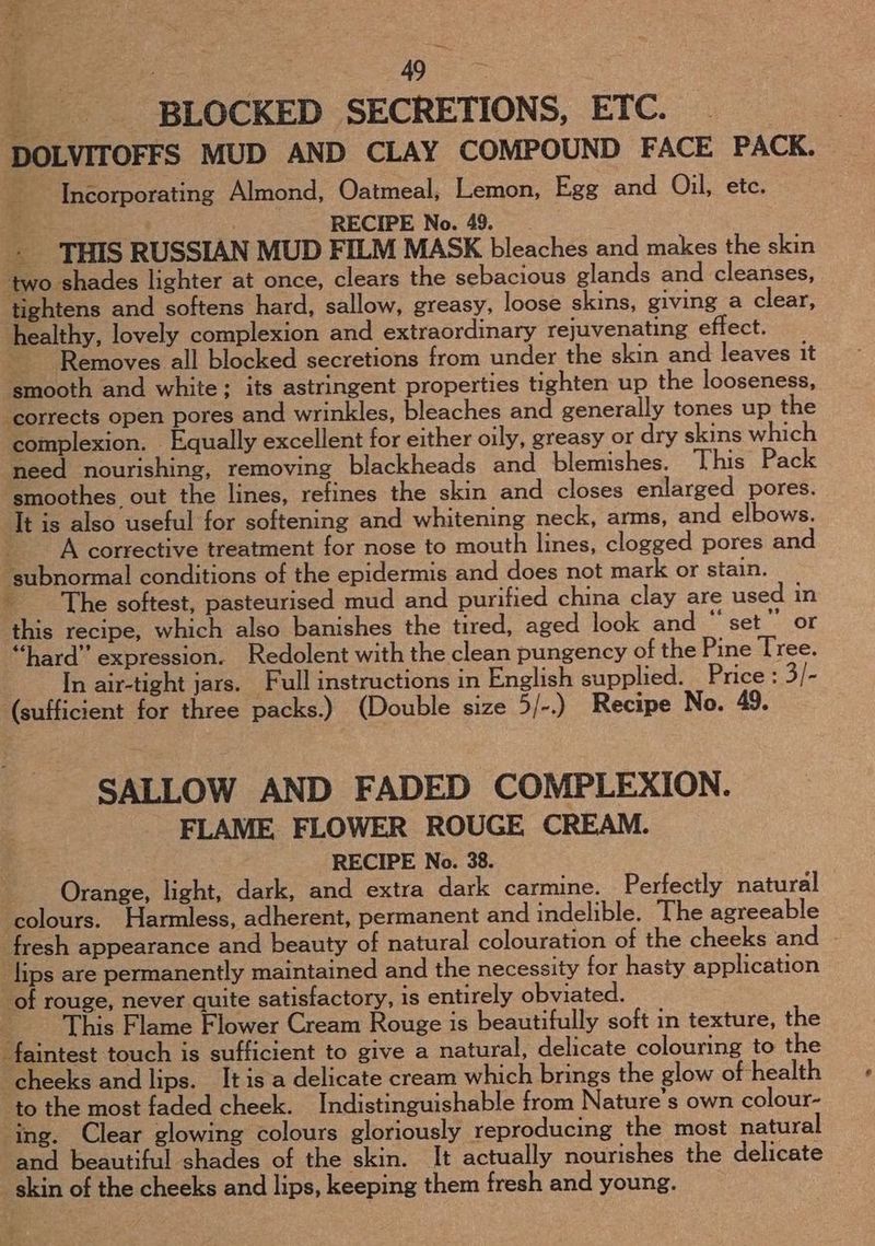 ie . 49 ae oe BLOCKED SECRETIONS, ETC. DOLVITOFFS MUD AND CLAY COMPOUND FACE PACK. Incorporating Almond, Oatmeal, Lemon, Egg and Oil, etc. é RECIPE No. 49. + THIS RUSSIAN MUD FILM MASK bleaches and makes the skin two shades lighter at once, clears the sebacious glands and cleanses, tightens and softens hard, sallow, greasy, loose skins, giving a clear, healthy, lovely complexion and extraordinary rejuvenating effect. Removes all blocked secretions from under the skin and leaves it smooth and white; its astringent properties tighten up the looseness, ‘corrects open pores and wrinkles, bleaches and generally tones up the complexion. Equally excellent for either oily, greasy or dry skins which need nourishing, removing blackheads and blemishes. This Pack smoothes out the lines, refines the skin and closes enlarged pores. It is also useful for softening and whitening neck, arms, and elbows. A corrective treatment for nose to mouth lines, clogged pores and ‘subnormal conditions of the epidermis and does not mark or stain. The softest, pasteurised mud and purified china clay are used in this recipe, which also banishes the tired, aged look and “set”’ or “hard” expression. Redolent with the clean pungency of the Pine Tree. In air-tight jars. Full instructions in English supplied. Price : 3/- (sufficient for three packs.) (Double size 5/-.) Recipe No. 49. SALLOW AND FADED COMPLEXION. FLAME. FLOWER ROUGE CREAM. RECIPE No. 38. Orange, light, dark, and extra dark carmine. Perfectly natural colours. Harmless, adherent, permanent and indelible. The agreeable fresh appearance and beauty of natural colouration of the cheeks and lips are permanently maintained and the necessity for hasty application of rouge, never quite satisfactory, is entirely obviated. : This Flame Flower Cream Rouge is beautifully soft in texture, the faintest touch is sufficient to give a natural, delicate colouring to the ‘cheeks and lips. It is a delicate cream which brings the glow of health to the most faded cheek. Indistinguishable from Nature’s own colour- ‘ing. Clear glowing colours gloriously reproducing the most natural and beautiful shades of the skin. It actually nourishes the delicate skin of the cheeks and lips, keeping them fresh and young.