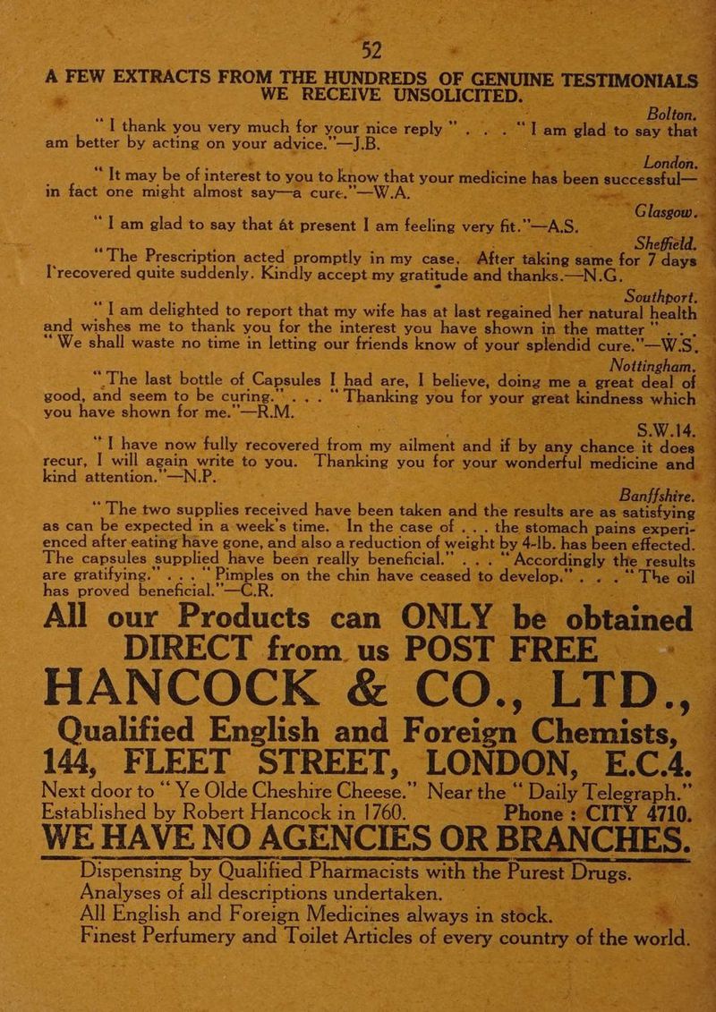 -~ WE RECEIVE Oe Stele at Ke Tthank you very ih for your nice reply.” am better by acting on your advice.” — “J.B. ; ; “It may be of interest to you to tow hats your medic in fact one might almost say—a cure. aes > “The Prestaghon acted Se in my case . After @ yh recovered quite suddenly. Kindly accept my gratitude and tha eage Southport “Tam Act bes to report that my wife. has at ase regained her natural health” = and wishes me to thank you for the interest you have shown in the matter | Seon “We shall waste no time in letting our friends know of you splendid cure.” —W. Ss. oS Nottingham. 4 “The los beni at Capsules I had are, I believe? doiass me = lan seer Re good, and seem to be curing.” ... “Thanking : you fo your gree ( you have shown for me. —R Mi. pea ae o have now ‘fully recovered alee my ae and i recur, | will again write to you. Bu ea you itor. kind attention.’—N.P.. is 3 ; Ve Basta The two supplies Hoaved have been ahs and the enulte are as satisfying. as can be expected i in a week's time. In the case of . . . the stomach pains experi- enced after-eating have gone, and also a reduction of weight by. 4-lb. has been effected. The capsules supplied have been really beneficial.” . cereale are gratifying.” ... cies on the chin pee eae e evelop.”. . has proved beneheial.” '—C.R | eae. a : FREE Ee ‘Qualified Ens lish cad F £0 EID, &amp; 144, FLEET ‘STREET, 7 Newrteal = _E. C. 4, Next fae to ‘‘ Ye Olde Cheshire Cheea. Daily Teles Established by Robert Hancock i in 1760. eee by Qualified ee ae iepoar “Drug = _ Analyses of all descriptions undertaken. ~_ ane All English and Foreign Medicines always ‘in stock. ie os As Ne al ‘Finest Perfumery and ane Armies: 2 Sabet country 0