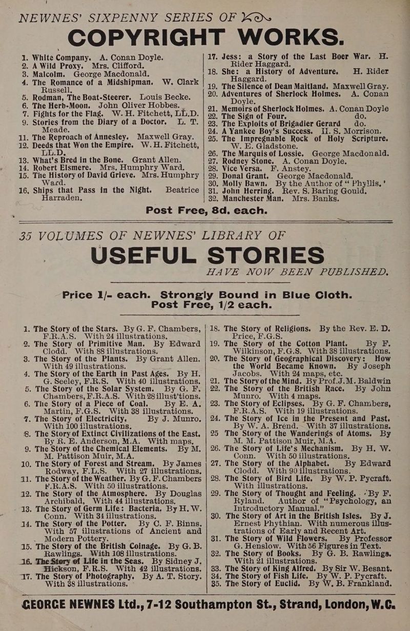 A. Conan Doyle. Mrs. Clifford. George Macdonald. The Romance of a Midshipman. Russell. Louis Becke. John Oliver Hobbes. W. H. Fitchett, LL.D. iB Meade. Maxwell Gray. Grant Allen. Mrs. Humphry Ward. Waced. Ships that Pass in the Night. Harraden. Beatrice 31. 17. Jess: a Story of the Last Boer War. H. Rider Haggard. 18. She: a History of Adventure. H. Rider Haggard. A. Conan Doyle. do. do. HU. S. Morrison. W. E. Gladstone. George Macdonald. A. Conan Doyle. F. Anstey. George Macdonald. By the Author of “ Phyllis, ’ John Herring. Rev. 8. Baring Gould. Mrs. Banks. oO Aa fm en &amp; Ow ~ ew eH ee BS we wo wp He oO Price I/- each. F.R.A.S. With 24 illustrations. By Edward Clodd. With 88 illustrations. By Grant Allen. By H. G. Seeley, F.R.S. With 40 illustrations. By G. F. Chambers, F.R.A.S. With 28illust’tions. By E. A. Martin, F.G.S. With 38 illustrations. By J. Munro, With 49 illustrations. With 100 iflustrations. E. Anderson, M.A. With maps, By M. M. Pattison Muir, M.A. By James Rodway, F.L.S. With 27 illustrations, K.R.A.S. With 50 illustrations. By Douglas Archibald, With 44 illustrations. Conn. With 34 illustrations. The Story of the Potter. By C. F. Binns. With 57 illustrations of Ancient and . Modern Pottery. The Story of the British Coinage. By G. B. eer tihe tn e With 108 illustrations. The Story of Life in the Seas. By Sidney J. Wickson, F.R.S. With 42 illustrations. By A. T. Story. With 88 illustrations. | 18. ish 20, 21. 22. 23. 24, 25 26. 28. 29. 30. 31. The Story of Religions. By the Rev. E. D. Price, F.G.S. The Story of the Cotton Plant. By F. Wilkinson, F.G.S. With 38 illustrations. The Story of Geographical Discovery: How the World Became Known. By Joseph Jacobs. With 24 maps, etc. The Story of the Mind. By Prof.J.M. Baldwin The Story of the British Race. By John Munro. With 4 maps. ae oe! of Eclipses. ney G. F. Chambers, A.S. With 19 illustrations. The Story of Ice in the Present and Past. By W. A. Brend. . With 37 illustrations. The Story of the Wanderings of Atoms. By M. M. Pattison Muir, M.A. The Story of Life’s Mechanism. By H. W. Conn. With 50 illustrations. The Story of the Alphabet. By Edward Clodd. With 90 illustrations. The Story of Bird Life. By W.P. Pycraft. With illustrations. : The Story of Thought and Feeling, .- By F. Ryland. Author of ‘Psychology, an Introductory Manual.” The Story of Art in the British Isles. By J. Ernest Phythian. With numerous illus- trations of Early and Recent Art. The Story of Wild Flowers. By Professor G. Henslow. With56 Figures in Text. By G. B. Rawlings. With 21 illustrations. By W. P. Pycraft. By W. B. Frankland.