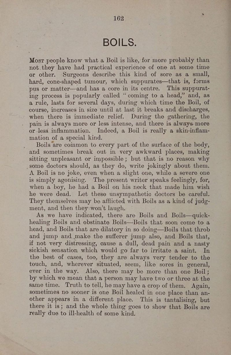 BOILS. Most people know what a Boil is like, for more probably than not.they have had practical experience of one at some time or other. Surgeons describe this kind of sore as a small, hard, cone-shaped tumour, which suppurates—that is, forms pus or matter—and has a core in its centre. This suppurat- ing process is popularly called “coming to a head,” and, as a rule, lasts for several days, during which time the Boil, of course, increases in size until at last it breaks and discharges, when there is immediate relief. During the gathering, the pain is always more or less intense, and there is always more or-less inflammation. Indeed, a Boil is really a skin-inflam- mation of a special kind. Boils are common to every part of the surface of the body, and sometimes break out in very awkward places, making sitting unpleasant or impossible; but that is no reason why _some doctors should, as they do, write jokingly about them. A Boil is no joke, even when a slight one, while a severe one is simply agonising. The present writer speaks feelingly, for, when a boy, he had a Boil on his neck that made him wish he were dead. Let these unsympathetic doctors be careful. They themselves may be afflicted with Boils as a kind of judg- ment, and then they-won’t laugh. As we have indicated, there are Boils and Boils—quick- healing Boils and obstinate Boils—Boils that soon come to a head, and Boils that are dilatory in so doing—Boils that throb and jump and make the sufferer jump also, and Boils that, if not very distressing, cause a dull, dead pain and a nasty sickish sensation which would go far to irritate a saint. In the best of cases, too, they are always very tender to the touch, and, wherever situated, seem, like sores in general, ever in the way. Also, there may be more than one Boil ; by which we mean that a person may have two or three at the same time. Truth to tell, he may have a crop of them. Again, sometimes no sooner is one Boil healed in one place than an- other appears in a different place. This is tantalising, but there it is; and the whole thing goes to show that Boils are really due to ill-health of some kind.