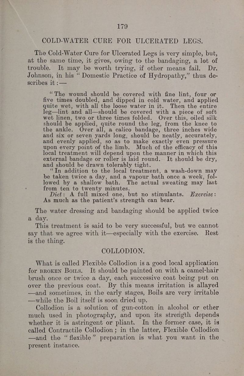COLD-WATER CURE FOR ULCERATED LEGS. The Cold-Water Cure for Ulcerated Legs is very simple, but, at the same time, it gives, owing to the bandaging, a lot of trouble. It may be worth trying, if other means fail. Dr. Johnson, in his “ Domestic Practice of Hydropathy,” thus de- scribes it :— “The wound should be covered with fine lint, four or five times doubled, and dipped in cold water, and applied quite wet, with all the loose water in it. Then the entire leg—lint and all—should be covered with a piece of soft wet linen, two or three times folded. Over this, oiled silk should be applied, quite round the leg, from the knee to the ankle. Over all, a calico bandage, three inches wide and six or seven yards long, should be neatly, accurately, and evenly applied, so as to make exactly even pressure upon every point of the limb. Much of the efficacy of this local treatment will depend upon the manner in which this external bandage or roller is laid round. It should be dry, and should be drawn tolerably tight. “In addition to the local treatment, a wash-down may be taken twice a day, and a vapour bath once a week, fol- lowed by a shallow bath. The actual sweating may last from ten to twenty minutes. Diet: A full mixed one, but no stimulants. LHzercise: As much as the patient’s strength can bear. The water dressing and bandaging should be applied twice a day. This treatment is said to be very successful, but we cannot say that we agree with it—especially with the exercise. Rest is the thing. COLLODION. What is called Flexible Collodion is a good local application for BROKEN Botts. It should be painted on with a camel-hair brush once or twice a day, each successive coat being put on over the previous coat. By this means irritation is allayed —and sometimes, in the early stages, Boils are very irritable —while the Boil itself is soon dried up. Collodion is a solution of gun-cotton in alcohol or ether much used in photography, and upon its strength depends whether it is astringent or pliant. In the former case, it is called Contractile Collodion ; in the latter, Flexible Collodion —and the “ flexible” preparation is what you want in the present instance.