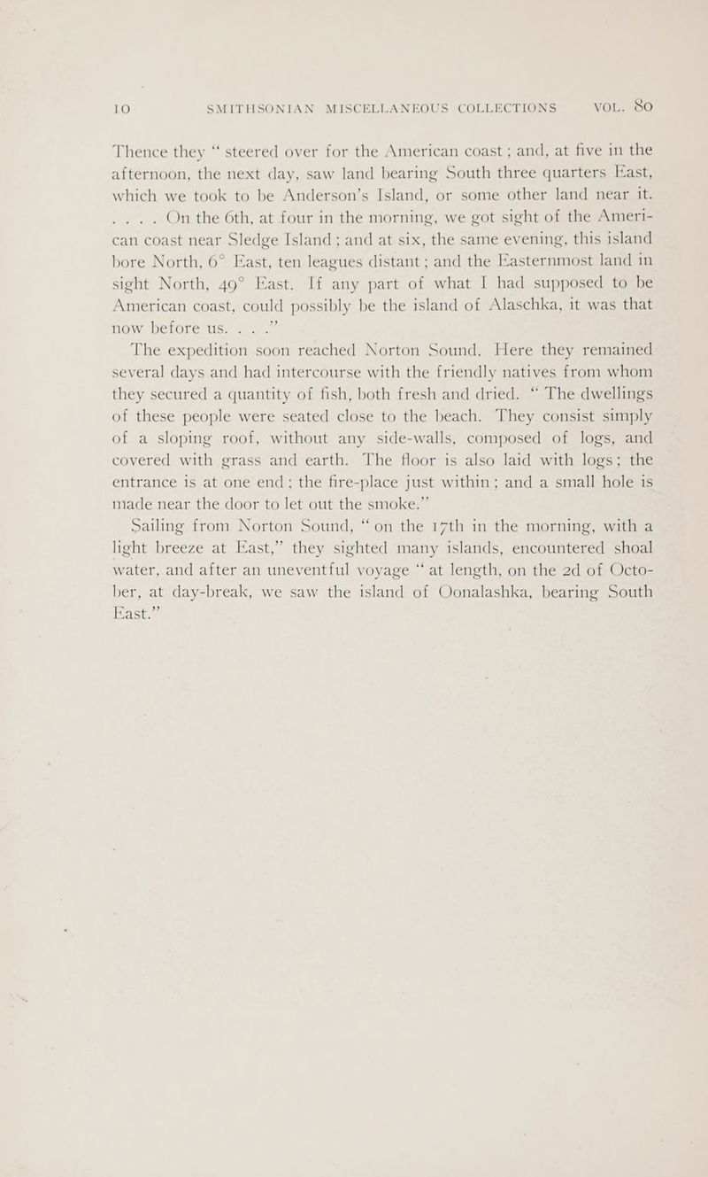 Thence they “‘ steered over for the American coast ; and, at five in the afternoon, the next day, saw land bearing South three quarters [ast, which we took to be Anderson’s Island, or some other land near it. On the 6th, at four in the morning, we got sight of the Ameri- can coast near Sledge Island ; and at six, the same evening, this island bore North, 6° East, ten leagues distant ; and the Easternmost land in sight North, 49° East. If any part of what I had supposed to be American coast, could possibly be the island of Alaschka, it was that now before us. o The expedition soon reached Norton Sound, Here they remained several days and had intercourse with the friendly natives from whom they secured a quantity of fish, both fresh and dried. “ The dwellings of these people were seated close to the beach. They consist simply of a sloping roof, without any side-walls, composed of logs, and covered with grass and earth. The floor is also laid with logs; the entrance is at one end; the fire-place just within; and a small hole is made near the door to let out the smoke.”’ Sailing from Norton Sound, “on the 17th in the morning, with a light breeze at East,” they sighted many islands, encountered shoal water, and after an uneventful voyage “‘ at length, on the 2d of Octo- ber, at day-break, we saw the island of Oonalashka, bearing South Fast.”