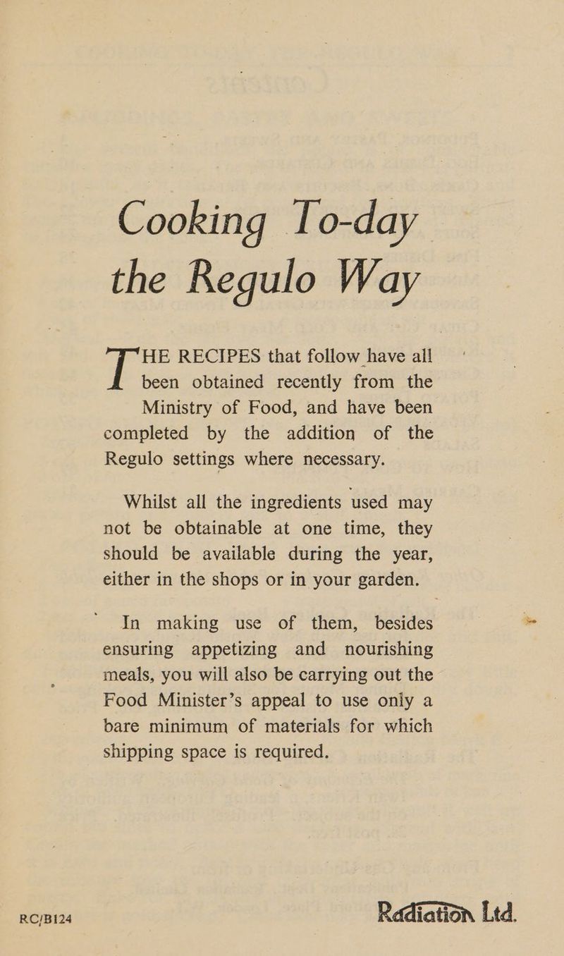 Cooking To-day the Regulo Way HE RECIPES that follow have all been obtained recently from the Ministry of Food, and have been completed by the addition of the Regulo settings where necessary. Whilst all the ingredients used may not be obtainable at one time, they should be available during the year, either in the shops or in your garden. In making use of them, besides ensuring appetizing and nourishing meals, you will also be carrying out the Food Minister’s appeal to use only a bare minimum of materials for which shipping space is required. RC/B124 Radiation Ltd.