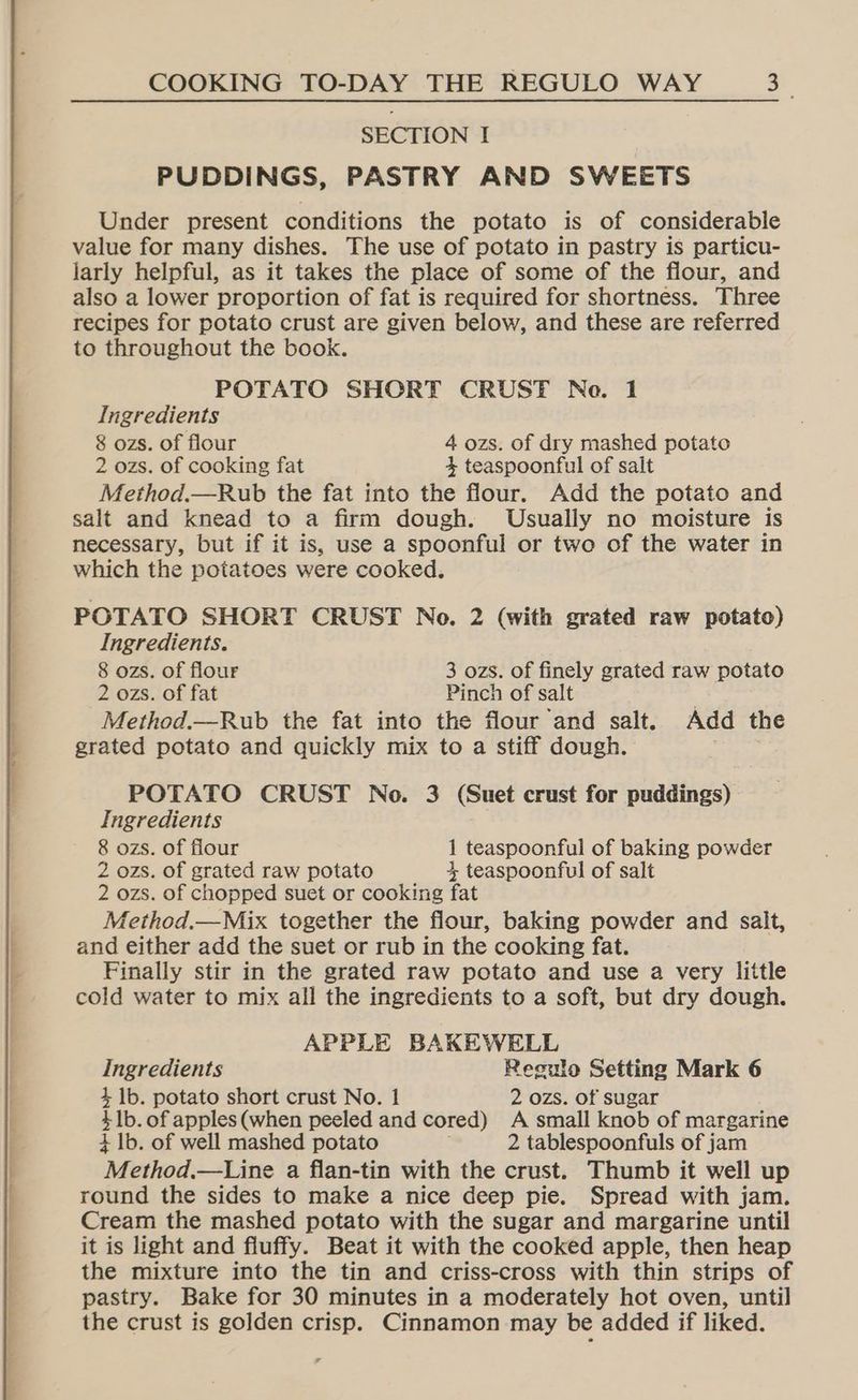 SECTION I PUDDINGS, PASTRY AND SWEETS Under present conditions the potato is of considerable value for many dishes. The use of potato in pastry is particu- larly helpful, as it takes the place of some of the flour, and also a lower proportion of fat is required for shortness. Three recipes for potato crust are given below, and these are referred to throughout the book. POTATO SHORT CRUST Ne. 1 Ingredients 8 ozs. of flour 4 ozs. of dry mashed potato 2 ozs. of cooking fat 4 teaspoonful of salt Method.—Rub the fat into the flour. Add the potato and salt and knead to a firm dough. Usually no moisture is necessary, but if it is, use a spoonful or two of the water in which the potatoes were cooked. POTATO SHORT CRUST No. 2 (with grated raw potato) Ingredients. 8 ozs. of flour 3 ozs. of finely grated raw potato 2 ozs. of fat Pinch of salt | Method.—Rub the fat into the flour and salt. Add the grated potato and quickly mix to a stiff dough. | POTATO CRUST No. 3 (Suet crust for puddings) Ingredients 8 ozs. of flour 1 teaspoonful of baking powder 2 ozs. of grated raw potato 3, teaspoonful of salt 2 ozs. of chopped suet or cooking fat Method.—Mix together the flour, baking powder and salt, and either add the suet or rub in the cooking fat. Finally stir in the grated raw potato and use a very little cold water to mix all the ingredients to a soft, but dry dough. APPLE BAKEWELL Ingredients Resulo Setting Mark 6 4, 1b. potato short crust No. 1 2 ozs. of sugar 4 1b. of apples (when peeled and cored) A small knob of margarine 4 Ib. of well mashed potato 2 tablespoonfuls of jam “Method. —Line a flan-tin with the crust. Thumb it well up round the sides to make a nice deep pie. Spread with jam. Cream the mashed potato with the sugar and margarine until it is light and fluffy. Beat it with the cooked apple, then heap the mixture into the tin and criss-cross with thin strips of pastry. Bake for 30 minutes in a moderately hot oven, until the crust is golden crisp. Cinnamon may be added if liked.