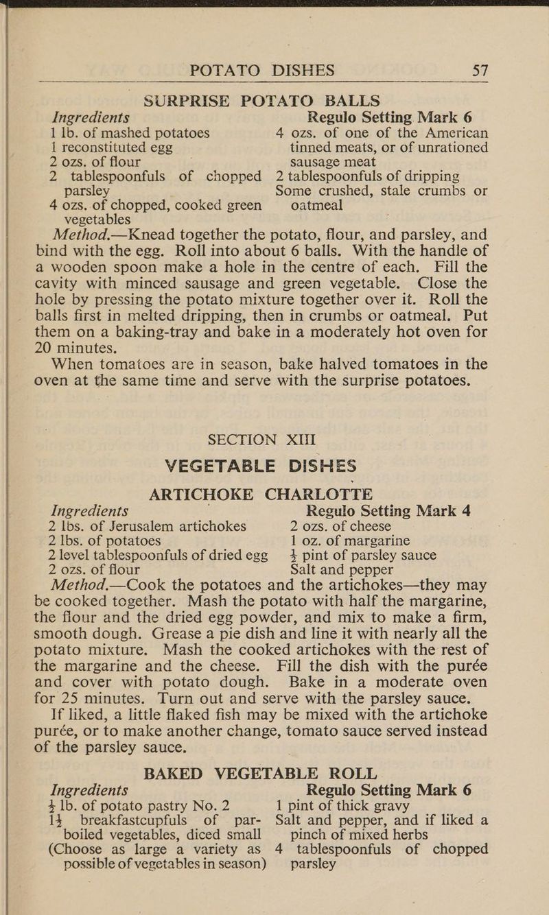 Ingredients Regulo Setting. Mark 6 1 lb. of mashed potatoes 4 ozs. of one of the American 1 reconstituted egg tinned meats, or of unrationed 2 ozs. of flour sausage meat 2 tablespoonfuls of chopped 2 tablespoonfuls of dripping parsley Some crushed, stale crumbs or 4 ozs. of chopped, cooked green oatmeal vegetables Method.—Knead together the potato, flour, and oa and bind with the egg. Roll into about 6 bails. With the handle of a wooden spoon make a hole in the centre of each. Fill the cavity with minced sausage and green vegetable. Close the hole by pressing the potato mixture together over it. Roll the balls first in melted dripping, then in crumbs or oatmeal. Put them on a baking-tray and bake in a moderately hot oven for 20 minutes. When tomatoes are in season, bake halved tomatoes in the oven at the same time and serve with the surprise potatoes. SECTION XIII VEGETABLE DISHES ARTICHOKE CHARLOTTE Ingredients Regulo Setting Mark 4 2 lbs. of Jerusalem artichokes 2 ozs. of cheese 2 lbs. of potatoes 1 oz. of margarine 2 level tablespoonfuls of driedegg 4 pint of parsley sauce 2 ozs. of flour Salt and pepper Method.—Cook the potatoes and the artichokes—they may be cooked together. Mash the potato with half the margarine, the flour and the dried egg powder, and mix to make a firm, smooth dough. Grease a pie dish and line it with nearly all the potato mixture. Mash the cooked artichokes with the rest of the margarine and the cheese. Fill the dish with the purée and cover with potato dough. Bake in a moderate oven for 25 minutes. Turn out and serve with the parsley sauce. If liked, a little flaked fish may be mixed with the artichoke purée, or to make another change, tomato sauce served instead of the parsley sauce. BAKED VEGETABLE ROLL Ingredients Regulo Setting Mark 6 4.1b. of potato pastry No. 2 1 pint of thick gravy 14. breakfastcupfuls of par- Salt and pepper, and if liked a boiled vegetables, diced small pinch of mixed herbs (Choose as large a variety as 4 tablespoonfuls of chopped possible of vegetablesin season) parsley