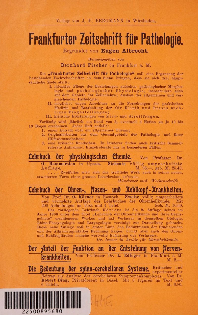 Frankfurter Zeitschrift für Pathologie. Begründet von Eugen Albrecht. Herausgegeben von Bernhard Fischer in Frankfurt a. M. Die „Frankfurter Zeitschrift für Pathologie* soll eine Ergänzung der bestehenden Fachzeitschriften in dem Sinne bringen, dass sie sich drei haupt- sächliche Ziele stellt: I. intensive Pflege der Beziehungen zwischen pathologischer Morpho- logie und pathologischer Physiologie, insbesondere auch auf dem Gebiete der Zellenlehre; Ausbau der allgemeinen und ver- gleichenden Pathologie; II, möglichst engen Anschluss an die Forschungen der praktischen Medizin und Bearbeitung der für Klinik und Praxis wich- tigen Fragestellungen; III. kritische Erörterungen von Zeit- und Streitfragen, Vorläufiig wird jährlich ein Band von 3, eventuell 4 Heften zu je 10 bis 13 Bogen erscheinen. Jedes Heft enthält: 1. einen Aufsatz über ein allgemeines Thema; 2. Originalarbeiten aus dem Gesamtgebiete der Pathologie und ihrer Hilfswissenschaften ; 3. eine kritische Rundschau. In letzterer finden auch kritische Sammel- referate Aufnahme; Einzelreferate nur in besonderen Fällen. £ehrbuch der physiologischen Chemie. von Professor Dr. 0. Hammarsten in Upsala. Siebente völlig umgearbeitete Auflage. M. 23.—, geb. M. 25.40. ... Zweifellos wird sich das treffliche Werk auch in seiner neuen, erweiterten Form eines grossen Leserkreises erfreuen. Münchener med. Wochenschrift. £chrbuch der Ohren-, Nasen- und Kehlkopf-Krankheiten. Von Prof. Dr. 0. Körner in Rostock. Zweite völlig umgearbeitete und vermehrte Auflage des Lehrbuches der Ohrenheilkunde Mit 200 Abbildungen im Text und 1 Tafel. Geb. M. 10.60. Das vorliegende Lehrbuch Körners ist die 2. Auflage seines im Jahre 1906 unter dem Titel „Lehrbuch der Ohrenheilkunde und ihrer Grenz- gebiete“ erschienenen Werkes und hat Verfasser in demselben Otologie, Rhino-Pharyngologie und Laryngologie vereinigt zur Darstellung gebracht. Diese neue Auflage soll in erster Linie den Bedürfnissen der Studierenden und der Allgemeinpraktiker Rechnung tragen, bringt aber auch den ÖOhren- und Kehlkopfärzten manche wertvolle Erfahrung des Verfassers. Dr. Isemer in Archiv für Ohrenheilkunde. der Anteil der Funktion an der Entstehung von jerven- krankheiten. Von Professor Dr. L. Edinger in Elan. | Fe die Bedeutung der spino-cerebellaren Systeme, Kritischer und 477 0779° experimenteller Beitrag zur Analyse des cerebellaren Symptomenkomplexes. Von Dr. Robert Bing, Privatdozent in Basel. Mit 8 Figuren im Text und 6 Tafeln. M. 6.80.